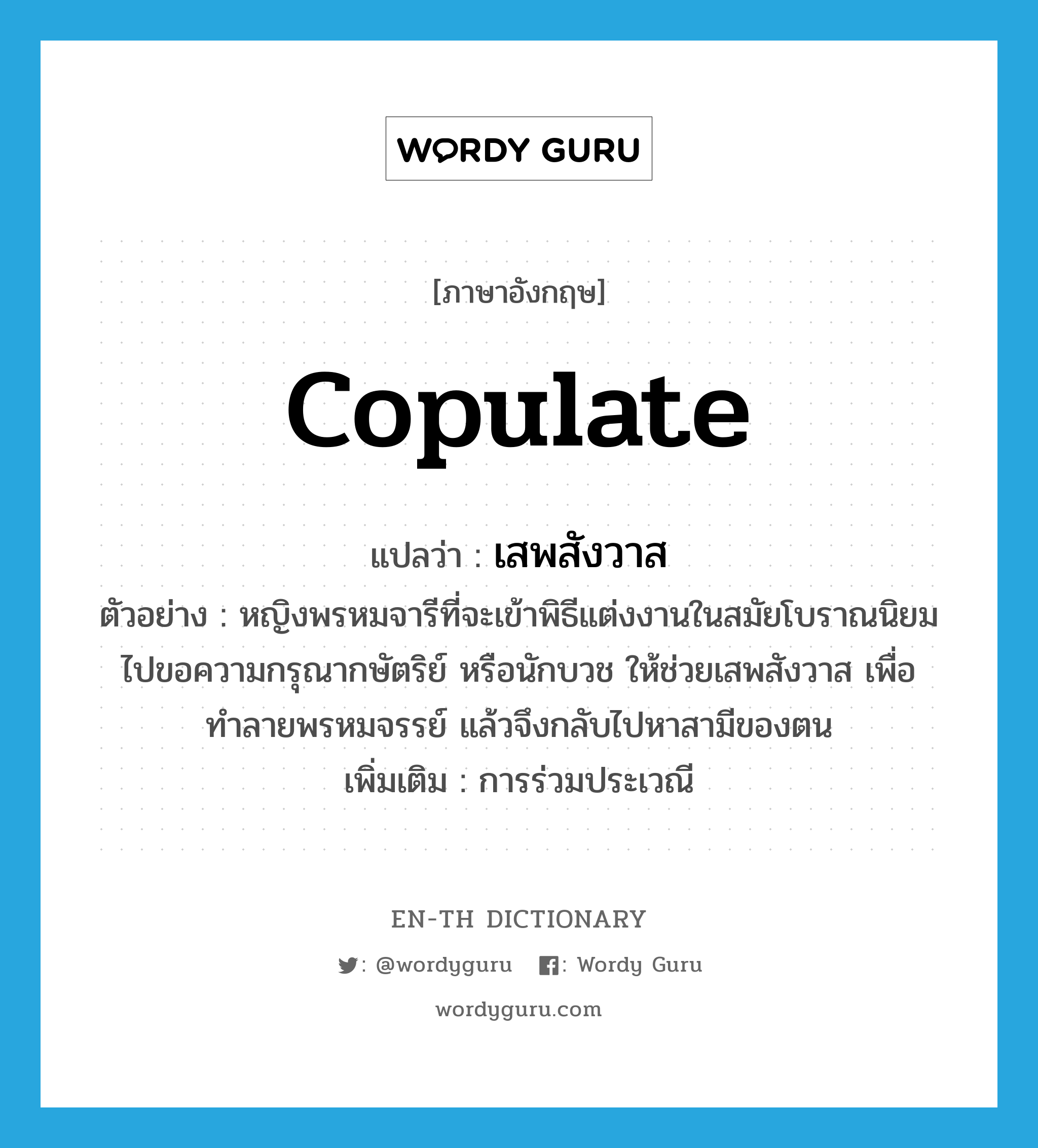 copulate แปลว่า?, คำศัพท์ภาษาอังกฤษ copulate แปลว่า เสพสังวาส ประเภท V ตัวอย่าง หญิงพรหมจารีที่จะเข้าพิธีแต่งงานในสมัยโบราณนิยมไปขอความกรุณากษัตริย์ หรือนักบวช ให้ช่วยเสพสังวาส เพื่อทำลายพรหมจรรย์ แล้วจึงกลับไปหาสามีของตน เพิ่มเติม การร่วมประเวณี หมวด V