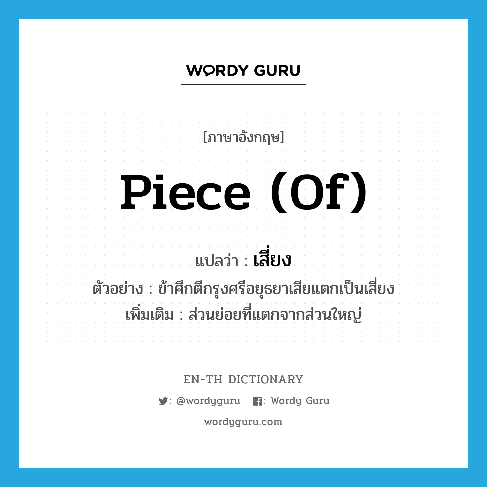 piece (of) แปลว่า?, คำศัพท์ภาษาอังกฤษ piece (of) แปลว่า เสี่ยง ประเภท N ตัวอย่าง ข้าศึกตีกรุงศรีอยุธยาเสียแตกเป็นเสี่ยง เพิ่มเติม ส่วนย่อยที่แตกจากส่วนใหญ่ หมวด N