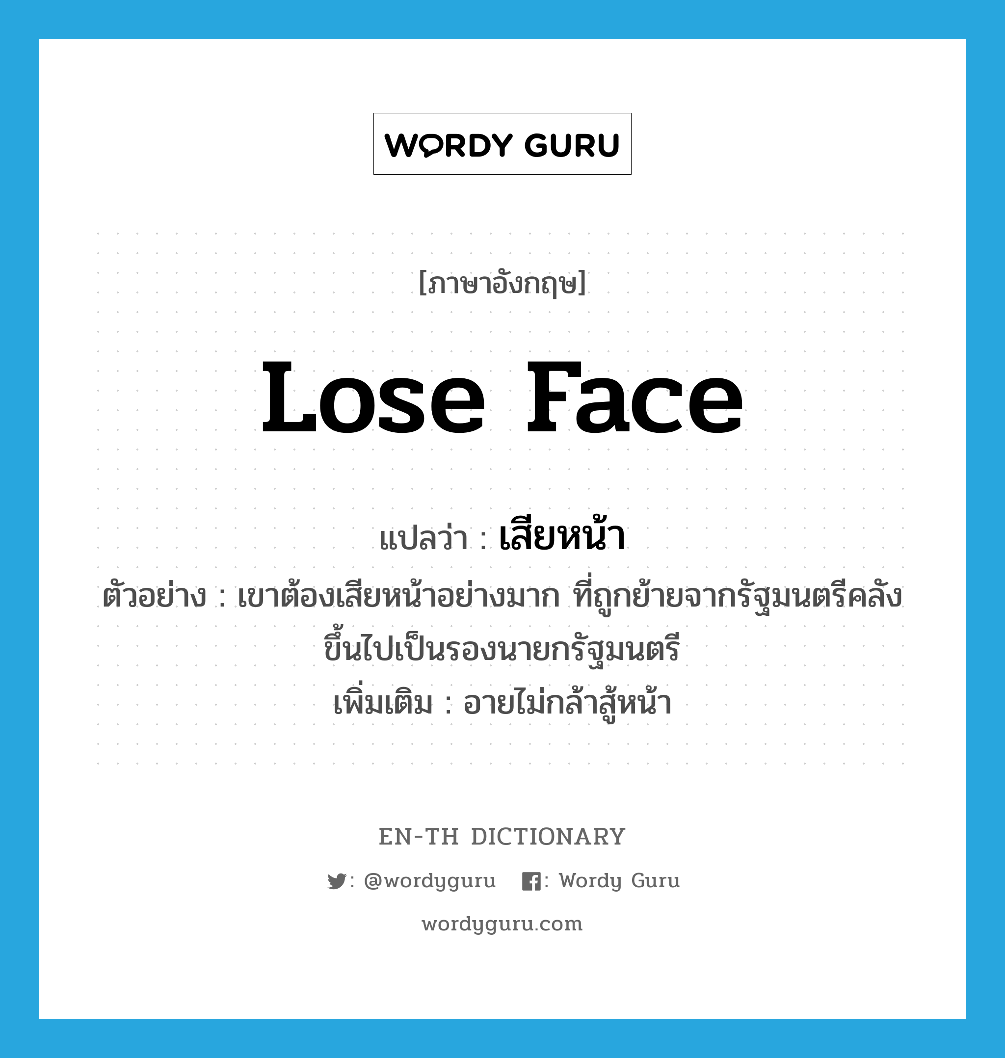 lose face แปลว่า?, คำศัพท์ภาษาอังกฤษ lose face แปลว่า เสียหน้า ประเภท V ตัวอย่าง เขาต้องเสียหน้าอย่างมาก ที่ถูกย้ายจากรัฐมนตรีคลังขึ้นไปเป็นรองนายกรัฐมนตรี เพิ่มเติม อายไม่กล้าสู้หน้า หมวด V