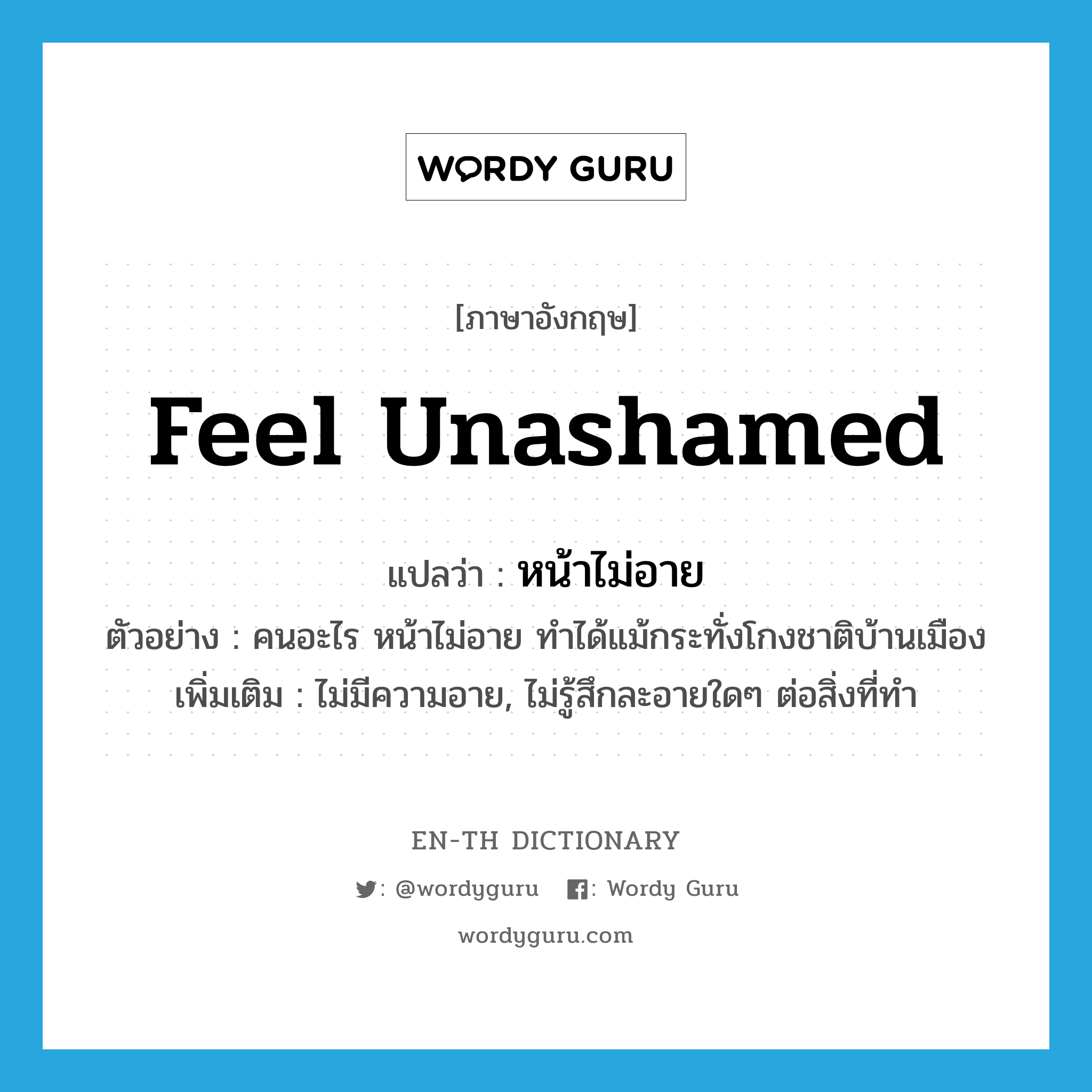 feel unashamed แปลว่า?, คำศัพท์ภาษาอังกฤษ feel unashamed แปลว่า หน้าไม่อาย ประเภท V ตัวอย่าง คนอะไร หน้าไม่อาย ทำได้แม้กระทั่งโกงชาติบ้านเมือง เพิ่มเติม ไม่มีความอาย, ไม่รู้สึกละอายใดๆ ต่อสิ่งที่ทำ หมวด V