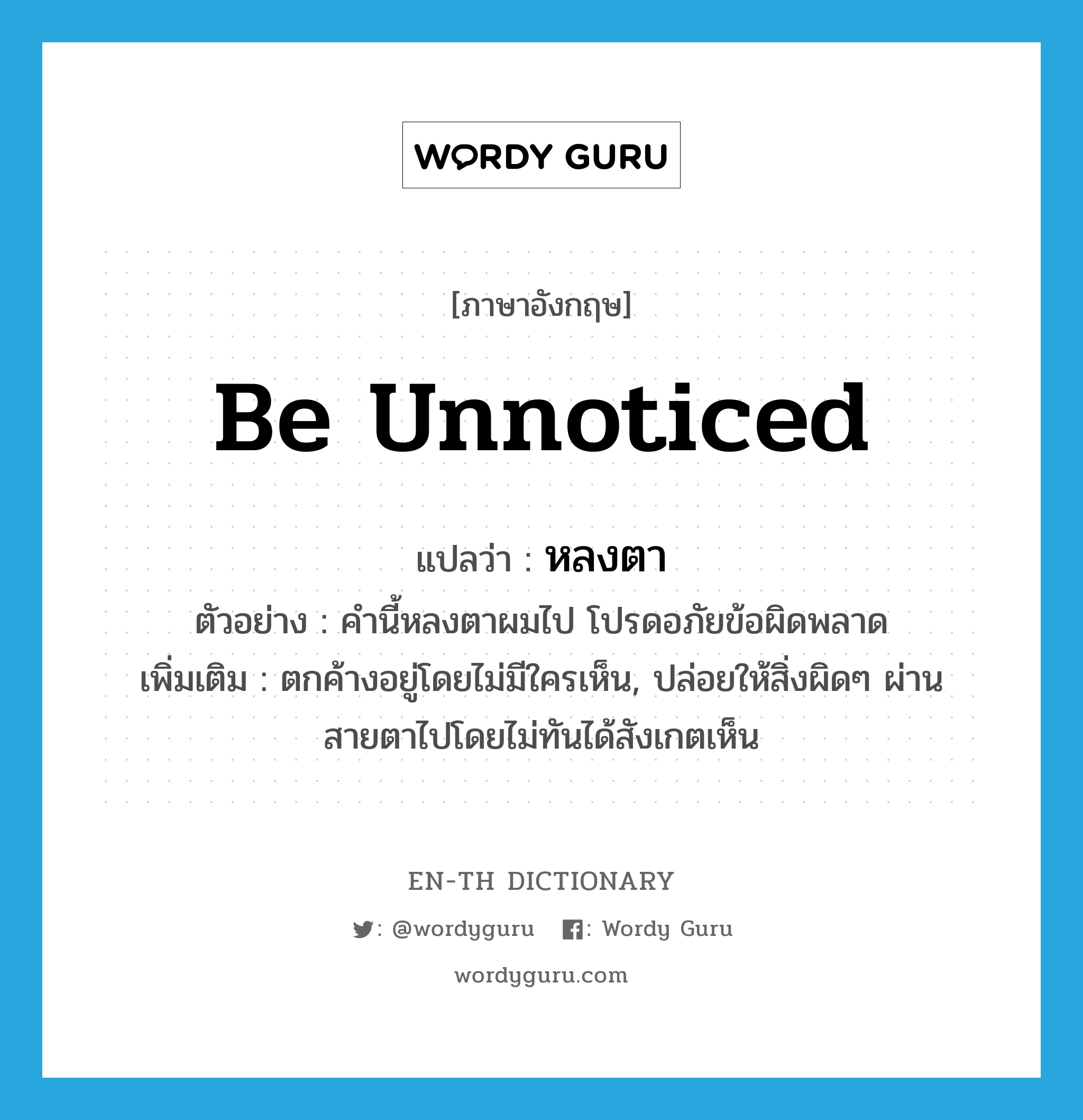 be unnoticed แปลว่า?, คำศัพท์ภาษาอังกฤษ be unnoticed แปลว่า หลงตา ประเภท V ตัวอย่าง คำนี้หลงตาผมไป โปรดอภัยข้อผิดพลาด เพิ่มเติม ตกค้างอยู่โดยไม่มีใครเห็น, ปล่อยให้สิ่งผิดๆ ผ่านสายตาไปโดยไม่ทันได้สังเกตเห็น หมวด V