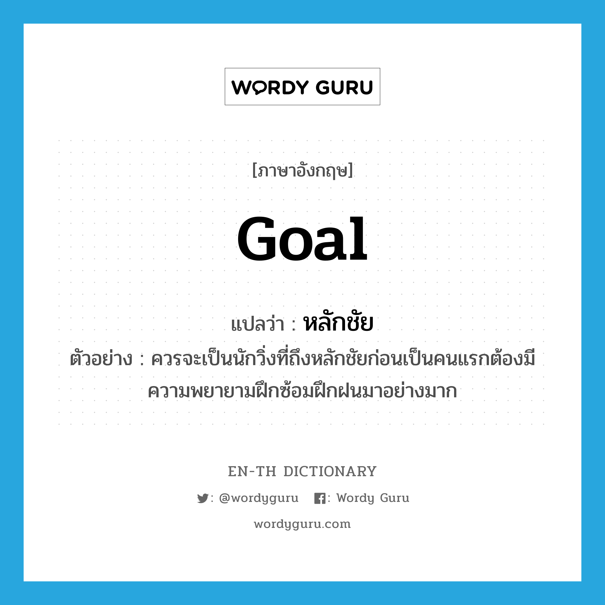 goal แปลว่า?, คำศัพท์ภาษาอังกฤษ goal แปลว่า หลักชัย ประเภท N ตัวอย่าง ควรจะเป็นนักวิ่งที่ถึงหลักชัยก่อนเป็นคนแรกต้องมีความพยายามฝึกซ้อมฝึกฝนมาอย่างมาก หมวด N