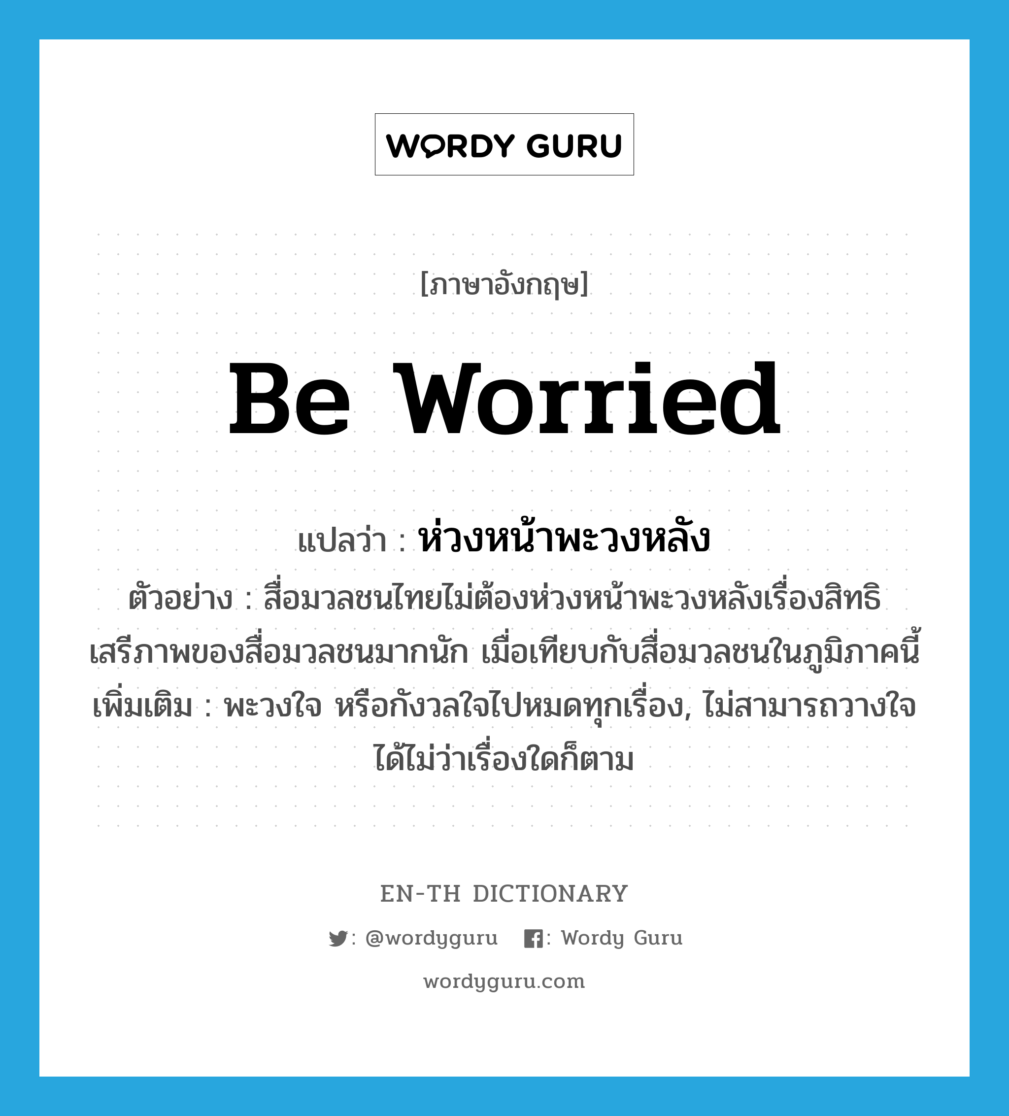 be worried แปลว่า?, คำศัพท์ภาษาอังกฤษ be worried แปลว่า ห่วงหน้าพะวงหลัง ประเภท V ตัวอย่าง สื่อมวลชนไทยไม่ต้องห่วงหน้าพะวงหลังเรื่องสิทธิเสรีภาพของสื่อมวลชนมากนัก เมื่อเทียบกับสื่อมวลชนในภูมิภาคนี้ เพิ่มเติม พะวงใจ หรือกังวลใจไปหมดทุกเรื่อง, ไม่สามารถวางใจได้ไม่ว่าเรื่องใดก็ตาม หมวด V