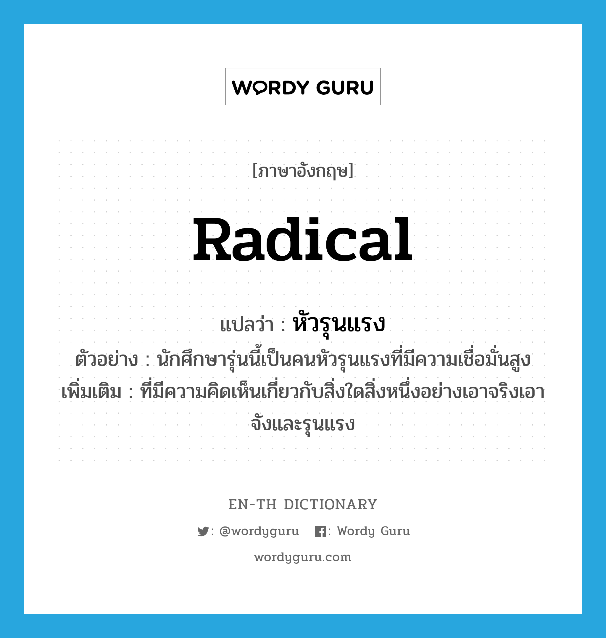 radical แปลว่า?, คำศัพท์ภาษาอังกฤษ radical แปลว่า หัวรุนแรง ประเภท ADJ ตัวอย่าง นักศึกษารุ่นนี้เป็นคนหัวรุนแรงที่มีความเชื่อมั่นสูง เพิ่มเติม ที่มีความคิดเห็นเกี่ยวกับสิ่งใดสิ่งหนึ่งอย่างเอาจริงเอาจังและรุนแรง หมวด ADJ