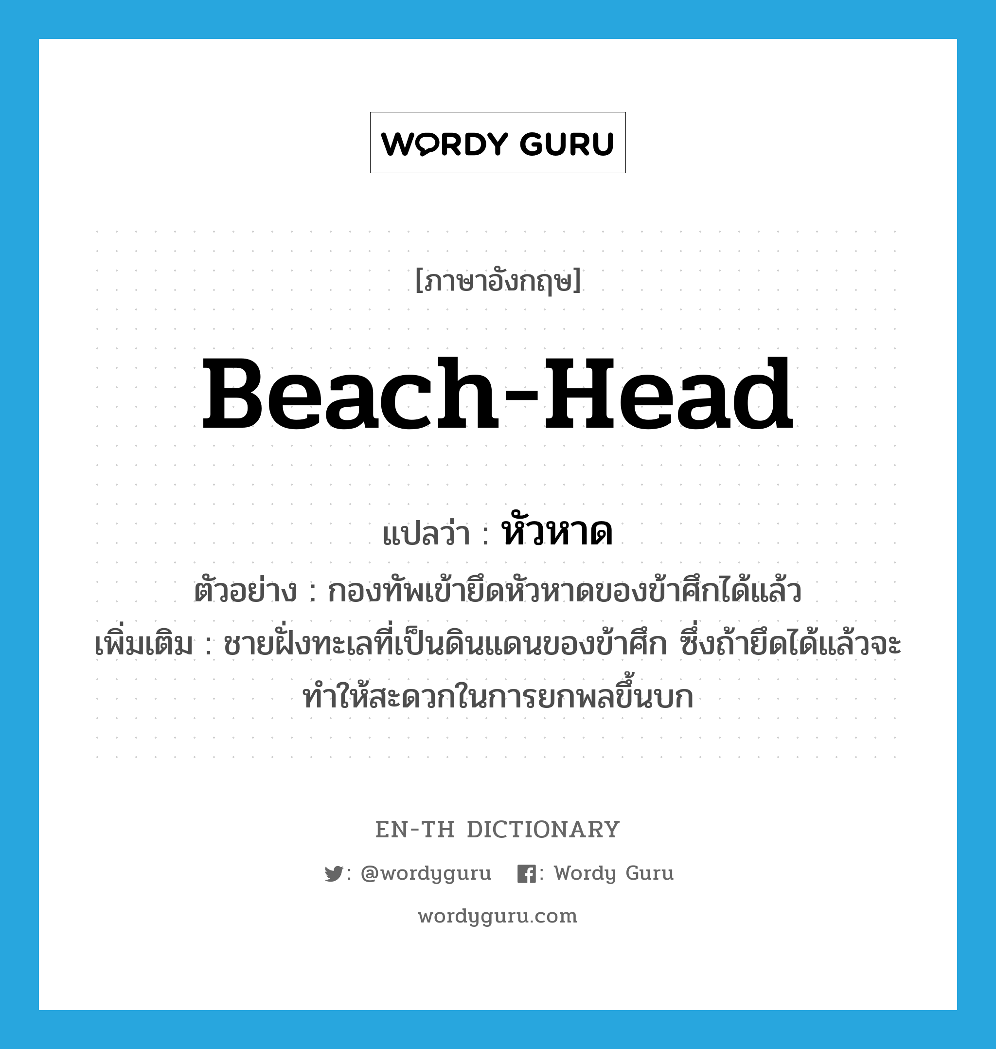 beach-head แปลว่า?, คำศัพท์ภาษาอังกฤษ beach-head แปลว่า หัวหาด ประเภท N ตัวอย่าง กองทัพเข้ายึดหัวหาดของข้าศึกได้แล้ว เพิ่มเติม ชายฝั่งทะเลที่เป็นดินแดนของข้าศึก ซึ่งถ้ายึดได้แล้วจะทำให้สะดวกในการยกพลขึ้นบก หมวด N