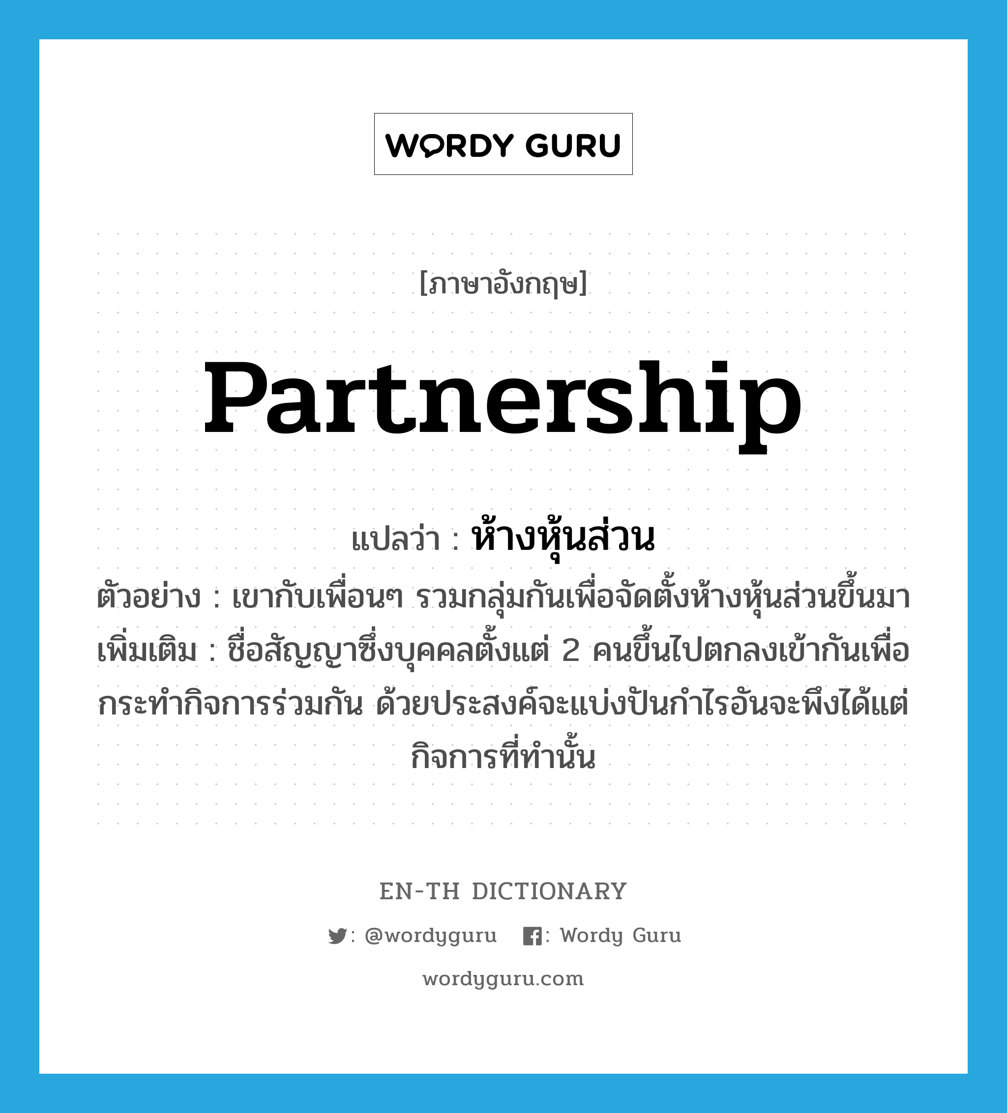 partnership แปลว่า?, คำศัพท์ภาษาอังกฤษ partnership แปลว่า ห้างหุ้นส่วน ประเภท N ตัวอย่าง เขากับเพื่อนๆ รวมกลุ่มกันเพื่อจัดตั้งห้างหุ้นส่วนขึ้นมา เพิ่มเติม ชื่อสัญญาซึ่งบุคคลตั้งแต่ 2 คนขึ้นไปตกลงเข้ากันเพื่อกระทำกิจการร่วมกัน ด้วยประสงค์จะแบ่งปันกำไรอันจะพึงได้แต่กิจการที่ทำนั้น หมวด N