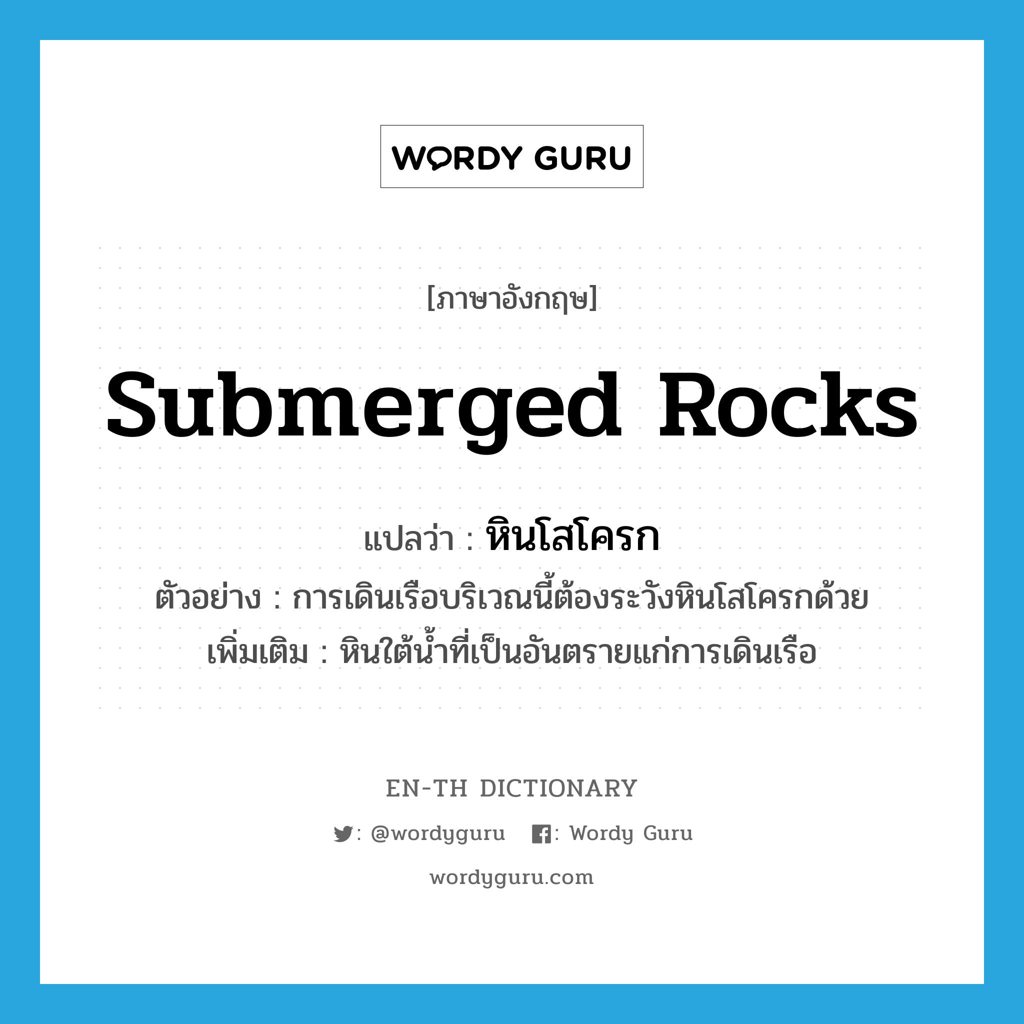 submerged rocks แปลว่า?, คำศัพท์ภาษาอังกฤษ submerged rocks แปลว่า หินโสโครก ประเภท N ตัวอย่าง การเดินเรือบริเวณนี้ต้องระวังหินโสโครกด้วย เพิ่มเติม หินใต้น้ำที่เป็นอันตรายแก่การเดินเรือ หมวด N