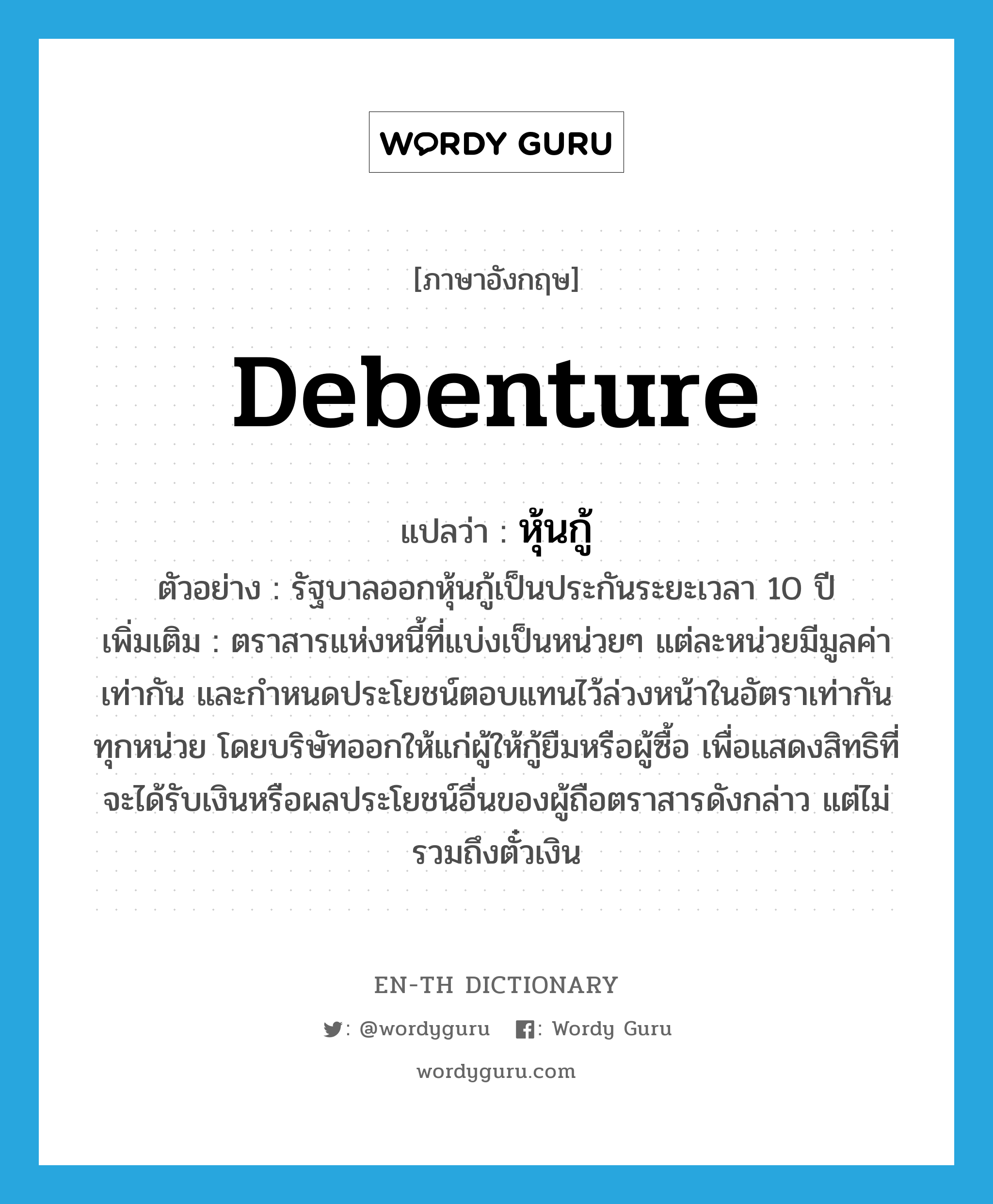 debenture แปลว่า?, คำศัพท์ภาษาอังกฤษ debenture แปลว่า หุ้นกู้ ประเภท N ตัวอย่าง รัฐบาลออกหุ้นกู้เป็นประกันระยะเวลา 10 ปี เพิ่มเติม ตราสารแห่งหนี้ที่แบ่งเป็นหน่วยๆ แต่ละหน่วยมีมูลค่าเท่ากัน และกำหนดประโยชน์ตอบแทนไว้ล่วงหน้าในอัตราเท่ากันทุกหน่วย โดยบริษัทออกให้แก่ผู้ให้กู้ยืมหรือผู้ซื้อ เพื่อแสดงสิทธิที่จะได้รับเงินหรือผลประโยชน์อื่นของผู้ถือตราสารดังกล่าว แต่ไม่รวมถึงตั๋วเงิน หมวด N