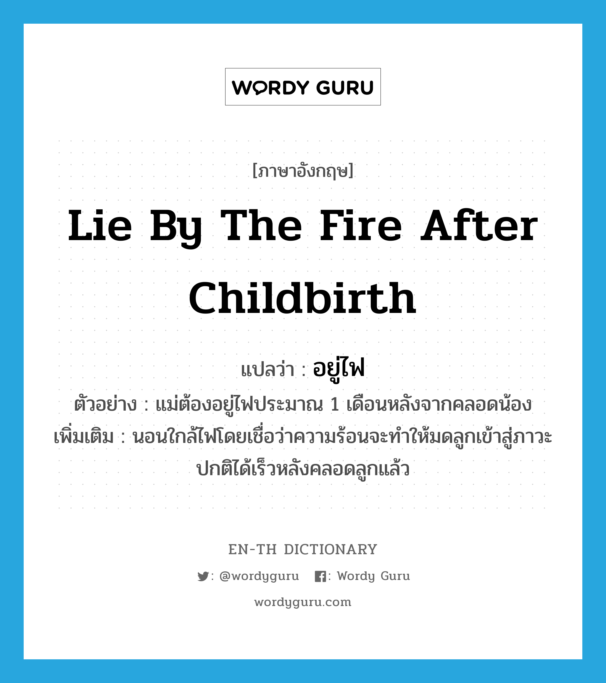 lie by the fire after childbirth แปลว่า?, คำศัพท์ภาษาอังกฤษ lie by the fire after childbirth แปลว่า อยู่ไฟ ประเภท V ตัวอย่าง แม่ต้องอยู่ไฟประมาณ 1 เดือนหลังจากคลอดน้อง เพิ่มเติม นอนใกล้ไฟโดยเชื่อว่าความร้อนจะทำให้มดลูกเข้าสู่ภาวะปกติได้เร็วหลังคลอดลูกแล้ว หมวด V