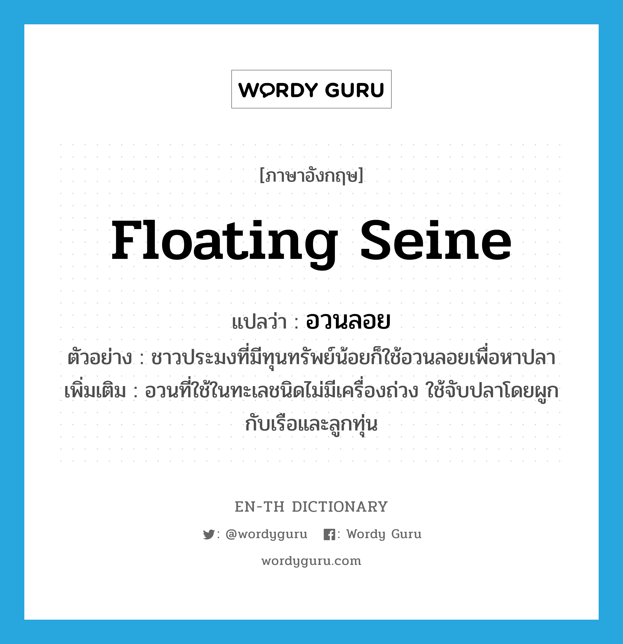 floating seine แปลว่า?, คำศัพท์ภาษาอังกฤษ floating seine แปลว่า อวนลอย ประเภท N ตัวอย่าง ชาวประมงที่มีทุนทรัพย์น้อยก็ใช้อวนลอยเพื่อหาปลา เพิ่มเติม อวนที่ใช้ในทะเลชนิดไม่มีเครื่องถ่วง ใช้จับปลาโดยผูกกับเรือและลูกทุ่น หมวด N