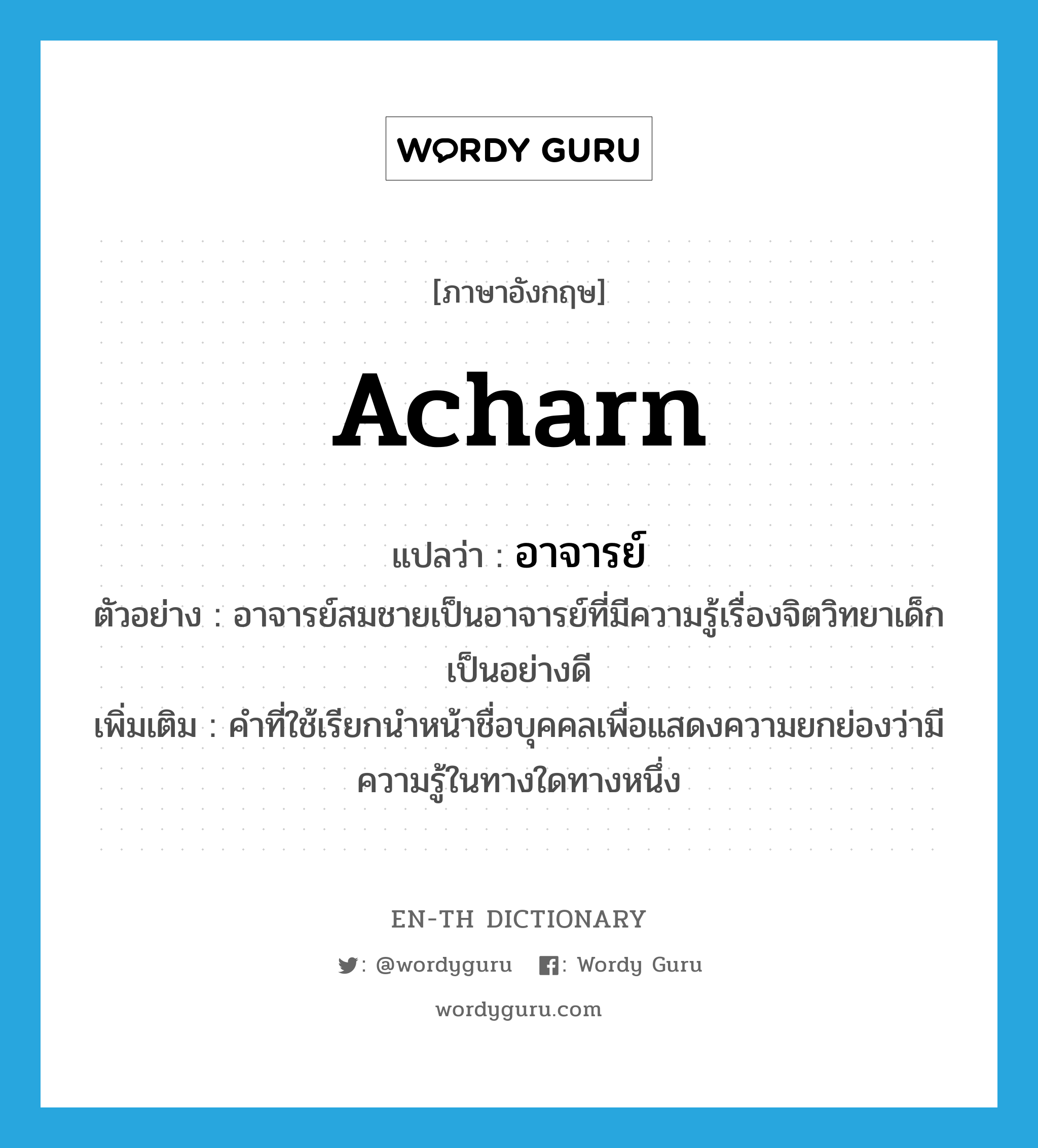 Acharn แปลว่า?, คำศัพท์ภาษาอังกฤษ Acharn แปลว่า อาจารย์ ประเภท N ตัวอย่าง อาจารย์สมชายเป็นอาจารย์ที่มีความรู้เรื่องจิตวิทยาเด็กเป็นอย่างดี เพิ่มเติม คำที่ใช้เรียกนำหน้าชื่อบุคคลเพื่อแสดงความยกย่องว่ามีความรู้ในทางใดทางหนึ่ง หมวด N