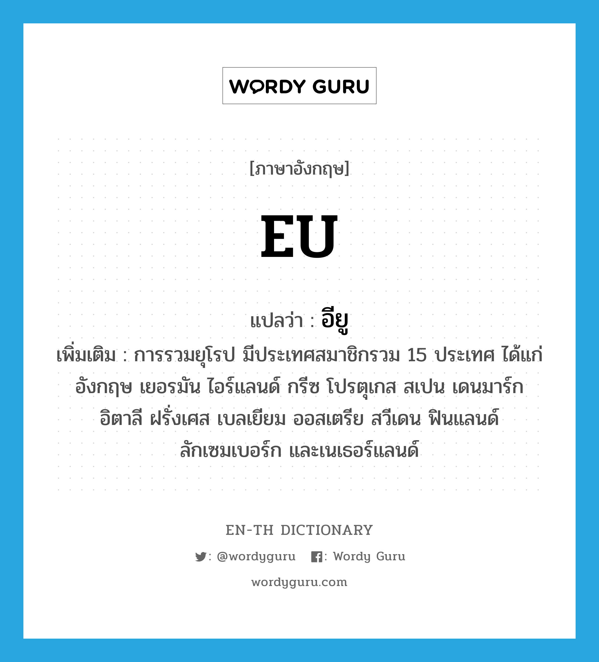 eu- แปลว่า?, คำศัพท์ภาษาอังกฤษ EU แปลว่า อียู ประเภท N เพิ่มเติม การรวมยุโรป มีประเทศสมาชิกรวม 15 ประเทศ ได้แก่ อังกฤษ เยอรมัน ไอร์แลนด์ กรีซ โปรตุเกส สเปน เดนมาร์ก อิตาลี ฝรั่งเศส เบลเยียม ออสเตรีย สวีเดน ฟินแลนด์ ลักเซมเบอร์ก และเนเธอร์แลนด์ หมวด N