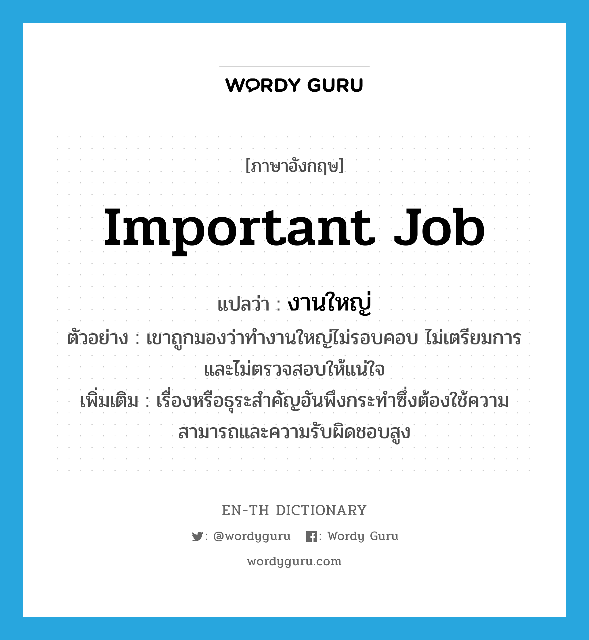 important job แปลว่า?, คำศัพท์ภาษาอังกฤษ important job แปลว่า งานใหญ่ ประเภท N ตัวอย่าง เขาถูกมองว่าทำงานใหญ่ไม่รอบคอบ ไม่เตรียมการ และไม่ตรวจสอบให้แน่ใจ เพิ่มเติม เรื่องหรือธุระสำคัญอันพึงกระทำซึ่งต้องใช้ความสามารถและความรับผิดชอบสูง หมวด N