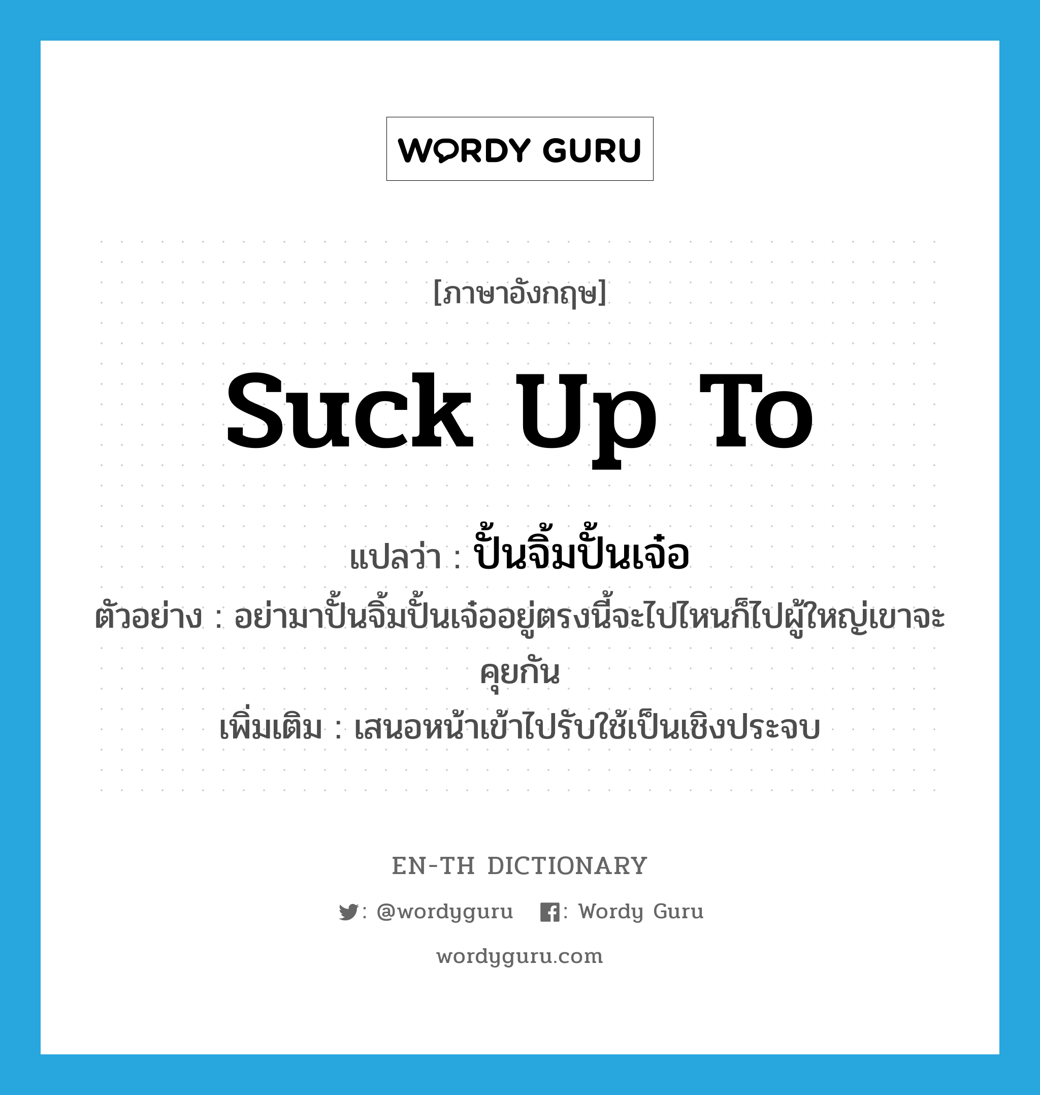 suck up to แปลว่า?, คำศัพท์ภาษาอังกฤษ suck up to แปลว่า ปั้นจิ้มปั้นเจ๋อ ประเภท V ตัวอย่าง อย่ามาปั้นจิ้มปั้นเจ๋ออยู่ตรงนี้จะไปไหนก็ไปผู้ใหญ่เขาจะคุยกัน เพิ่มเติม เสนอหน้าเข้าไปรับใช้เป็นเชิงประจบ หมวด V