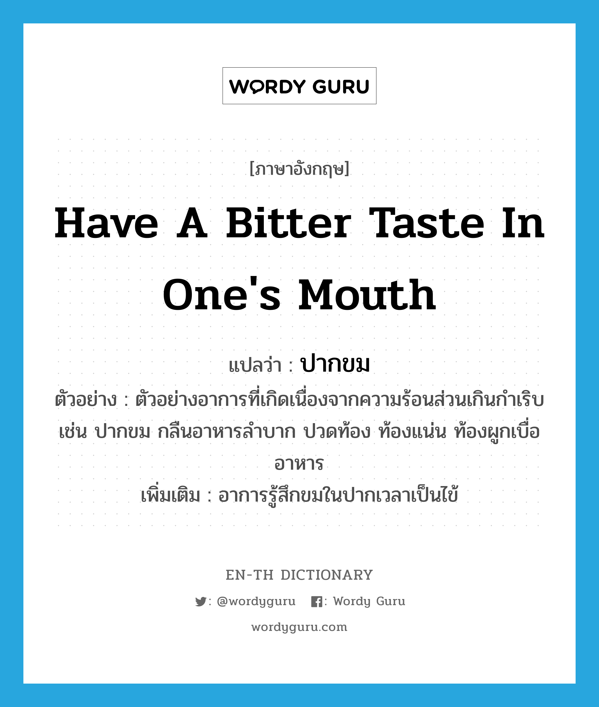 have a bitter taste in one&#39;s mouth แปลว่า?, คำศัพท์ภาษาอังกฤษ have a bitter taste in one&#39;s mouth แปลว่า ปากขม ประเภท V ตัวอย่าง ตัวอย่างอาการที่เกิดเนื่องจากความร้อนส่วนเกินกำเริบ เช่น ปากขม กลืนอาหารลำบาก ปวดท้อง ท้องแน่น ท้องผูกเบื่ออาหาร เพิ่มเติม อาการรู้สึกขมในปากเวลาเป็นไข้ หมวด V