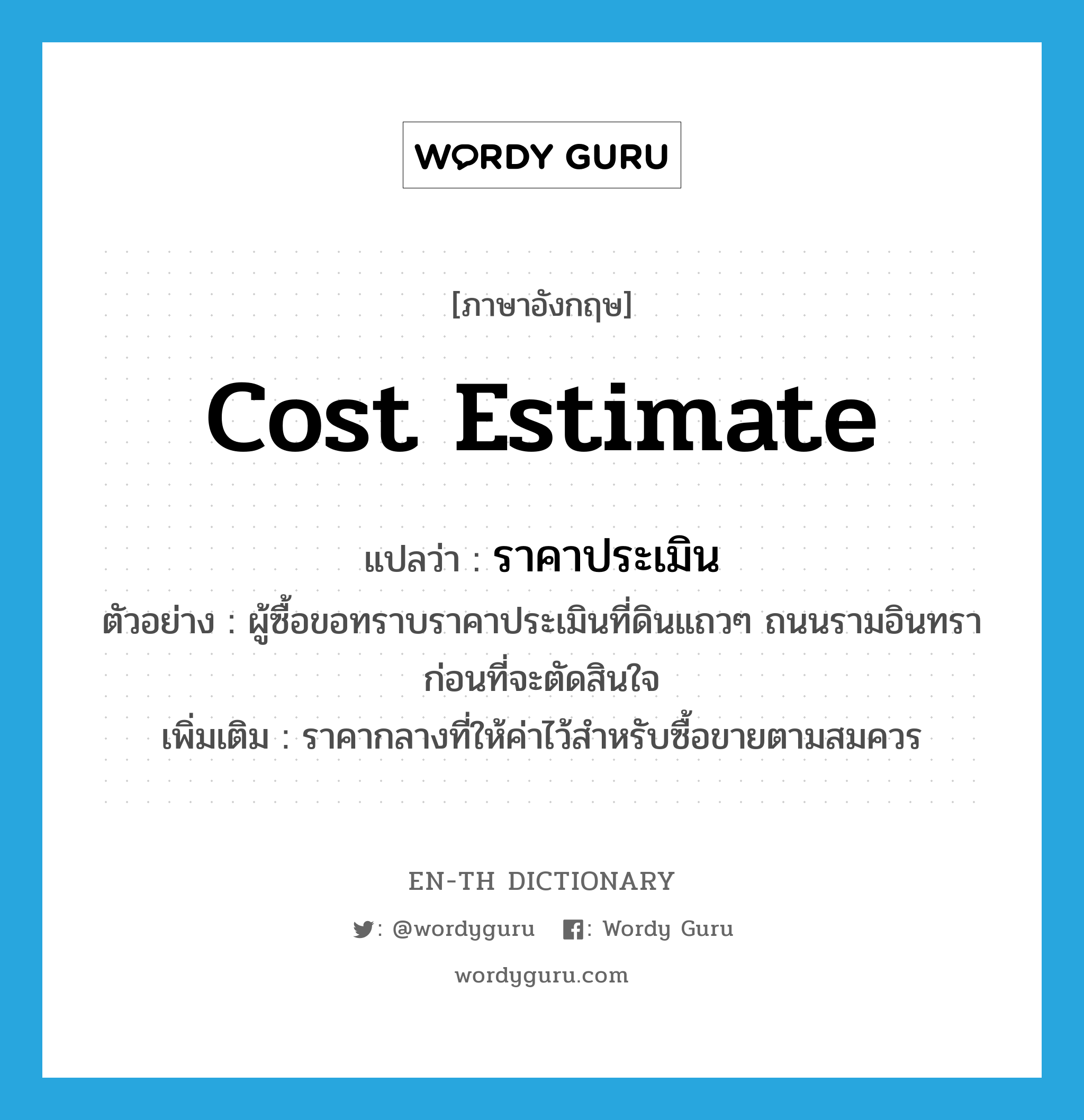 cost estimate แปลว่า?, คำศัพท์ภาษาอังกฤษ cost estimate แปลว่า ราคาประเมิน ประเภท N ตัวอย่าง ผู้ซื้อขอทราบราคาประเมินที่ดินแถวๆ ถนนรามอินทราก่อนที่จะตัดสินใจ เพิ่มเติม ราคากลางที่ให้ค่าไว้สำหรับซื้อขายตามสมควร หมวด N