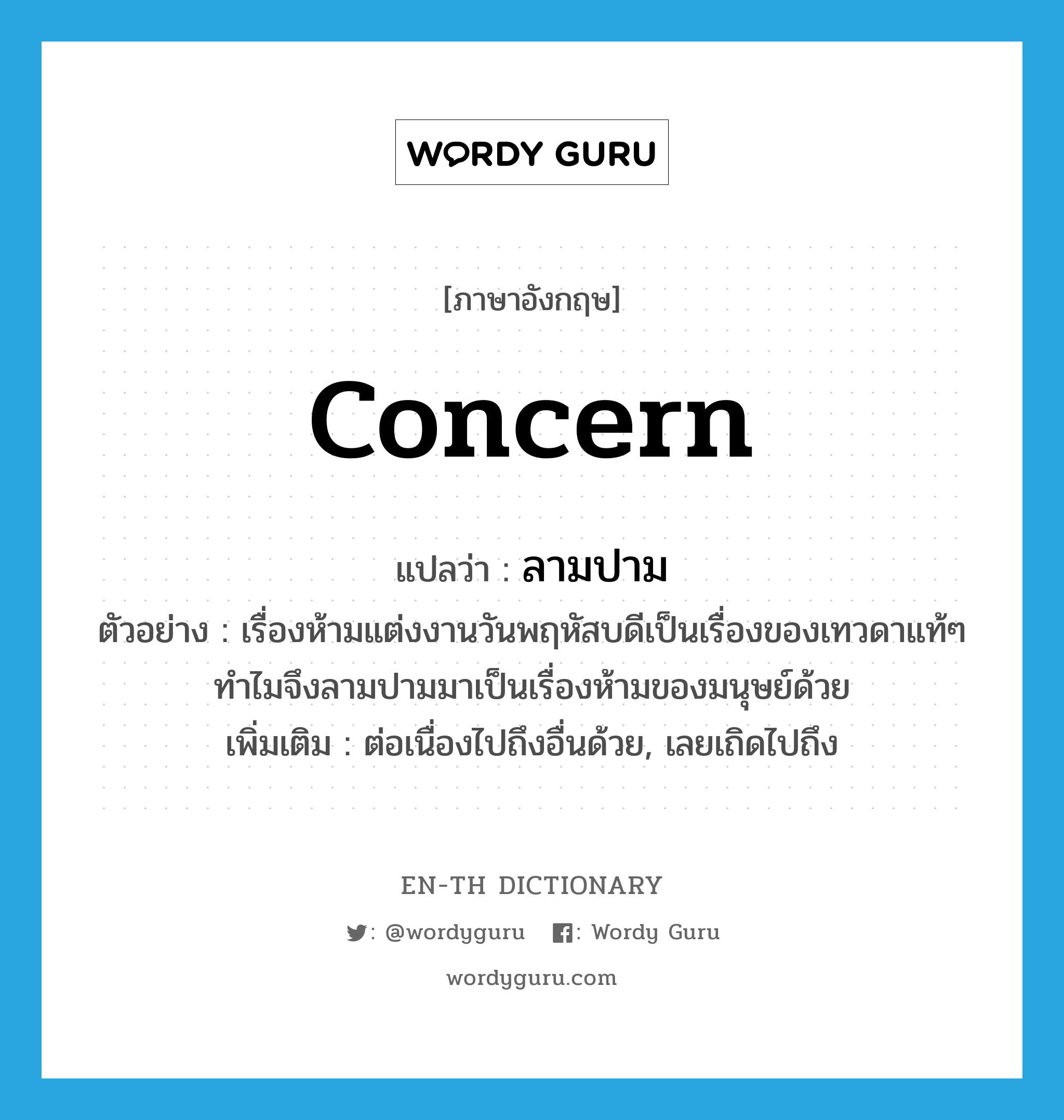 concern แปลว่า?, คำศัพท์ภาษาอังกฤษ concern แปลว่า ลามปาม ประเภท V ตัวอย่าง เรื่องห้ามแต่งงานวันพฤหัสบดีเป็นเรื่องของเทวดาแท้ๆ ทำไมจึงลามปามมาเป็นเรื่องห้ามของมนุษย์ด้วย เพิ่มเติม ต่อเนื่องไปถึงอื่นด้วย, เลยเถิดไปถึง หมวด V