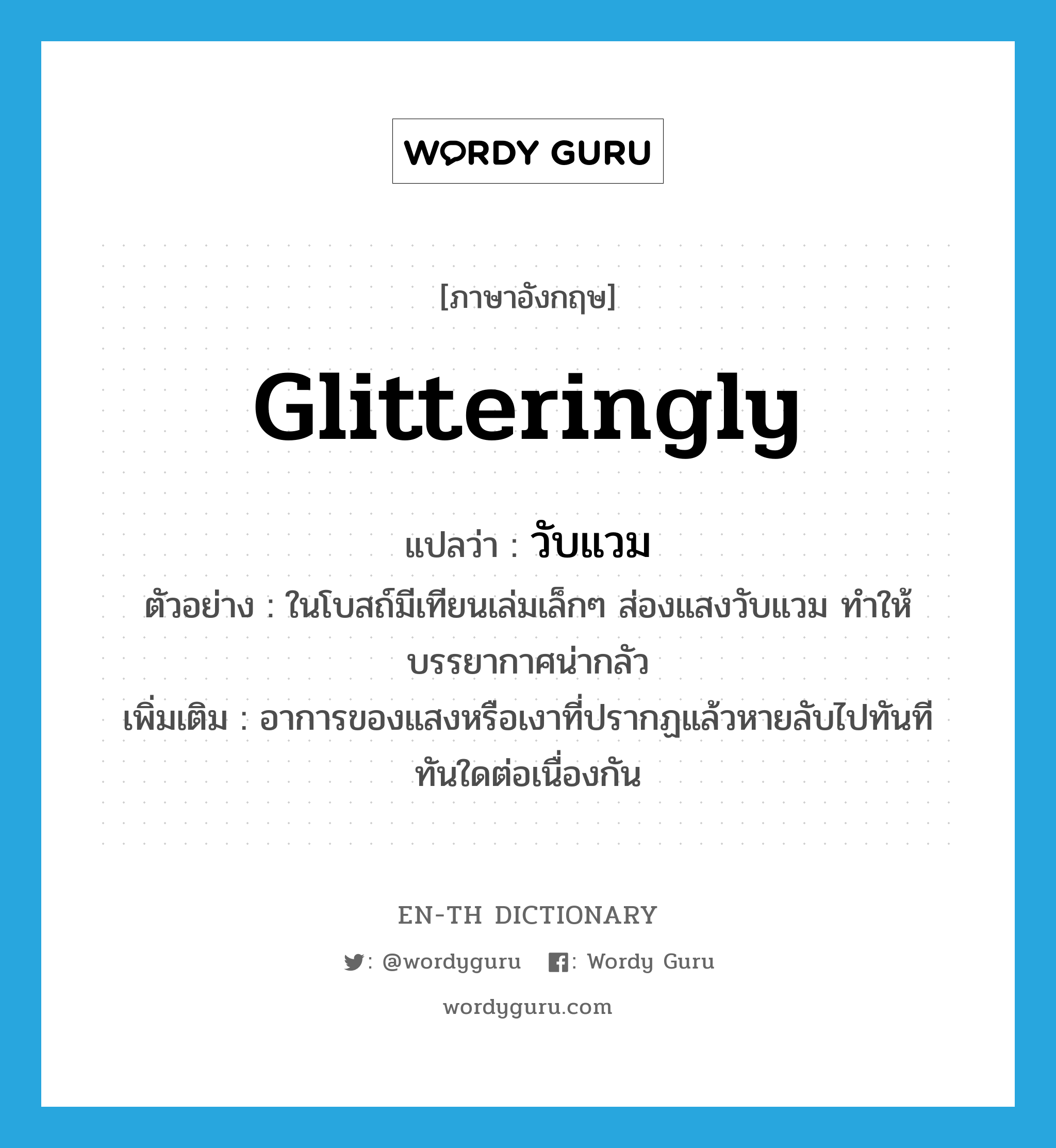 glitteringly แปลว่า?, คำศัพท์ภาษาอังกฤษ glitteringly แปลว่า วับแวม ประเภท ADV ตัวอย่าง ในโบสถ์มีเทียนเล่มเล็กๆ ส่องแสงวับแวม ทำให้บรรยากาศน่ากลัว เพิ่มเติม อาการของแสงหรือเงาที่ปรากฏแล้วหายลับไปทันทีทันใดต่อเนื่องกัน หมวด ADV