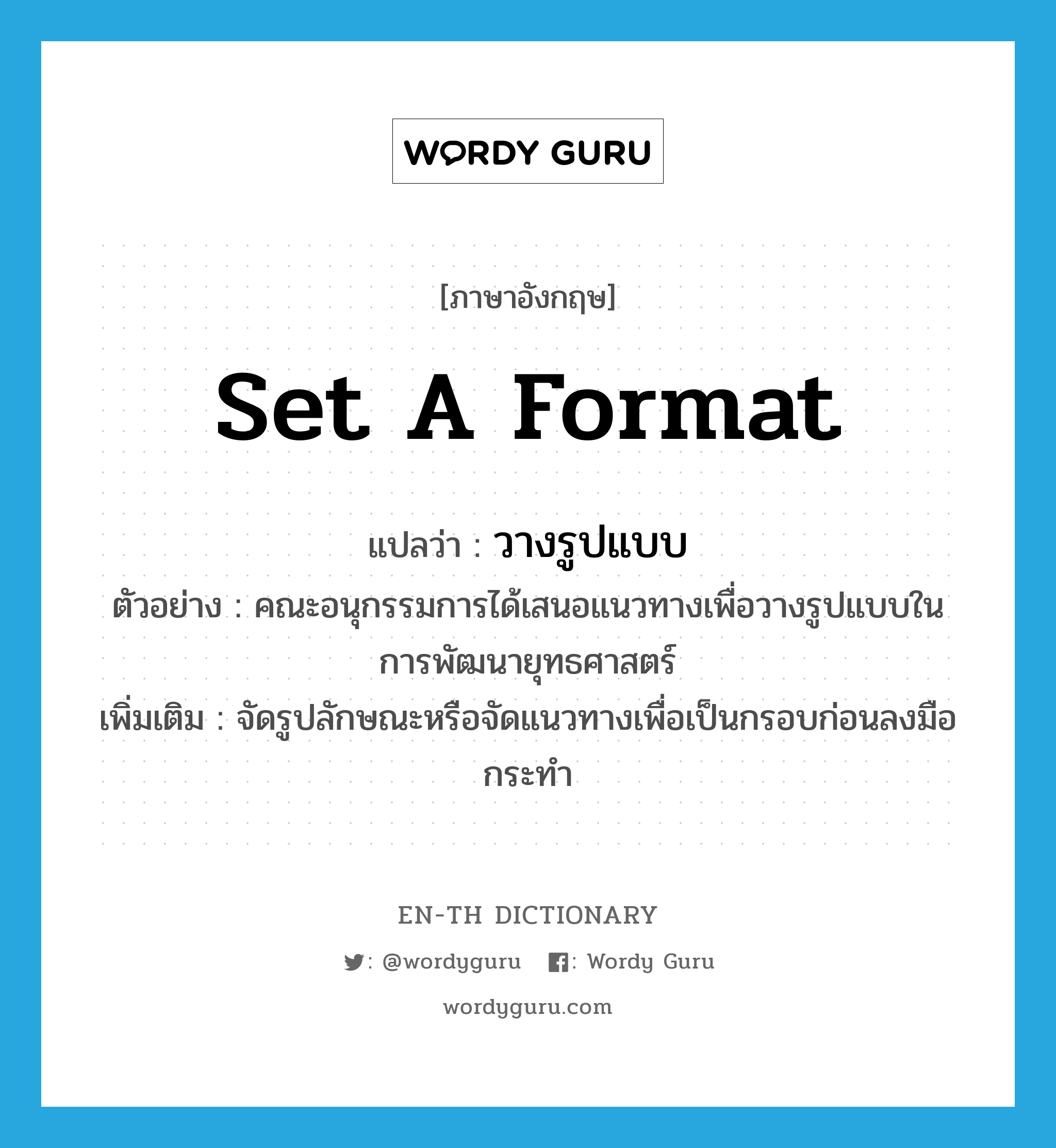 set a format แปลว่า?, คำศัพท์ภาษาอังกฤษ set a format แปลว่า วางรูปแบบ ประเภท V ตัวอย่าง คณะอนุกรรมการได้เสนอแนวทางเพื่อวางรูปแบบในการพัฒนายุทธศาสตร์ เพิ่มเติม จัดรูปลักษณะหรือจัดแนวทางเพื่อเป็นกรอบก่อนลงมือกระทำ หมวด V