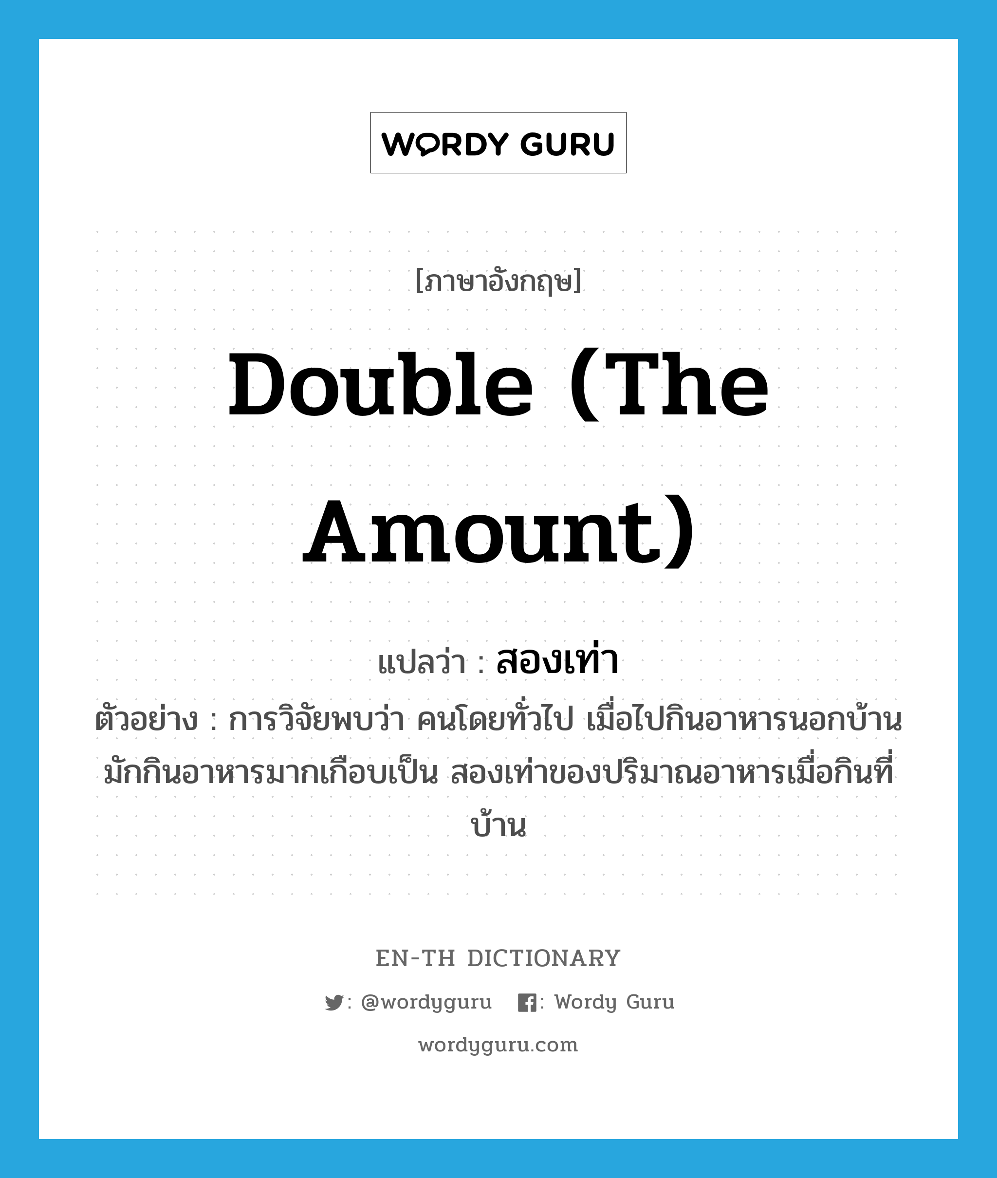 double (the amount) แปลว่า?, คำศัพท์ภาษาอังกฤษ double (the amount) แปลว่า สองเท่า ประเภท N ตัวอย่าง การวิจัยพบว่า คนโดยทั่วไป เมื่อไปกินอาหารนอกบ้านมักกินอาหารมากเกือบเป็น สองเท่าของปริมาณอาหารเมื่อกินที่บ้าน หมวด N