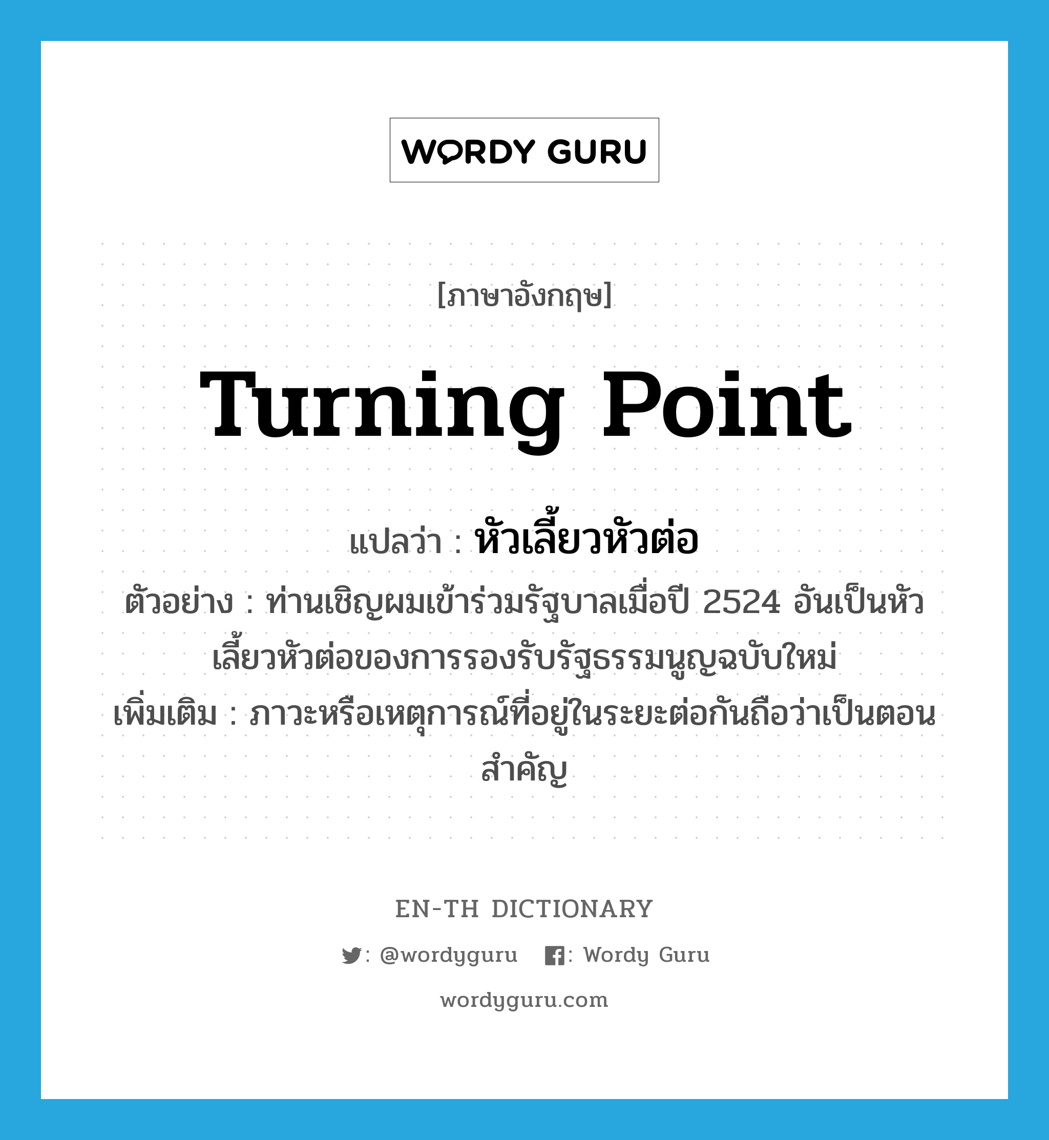 turning point แปลว่า?, คำศัพท์ภาษาอังกฤษ turning point แปลว่า หัวเลี้ยวหัวต่อ ประเภท N ตัวอย่าง ท่านเชิญผมเข้าร่วมรัฐบาลเมื่อปี 2524 อันเป็นหัวเลี้ยวหัวต่อของการรองรับรัฐธรรมนูญฉบับใหม่ เพิ่มเติม ภาวะหรือเหตุการณ์ที่อยู่ในระยะต่อกันถือว่าเป็นตอนสำคัญ หมวด N