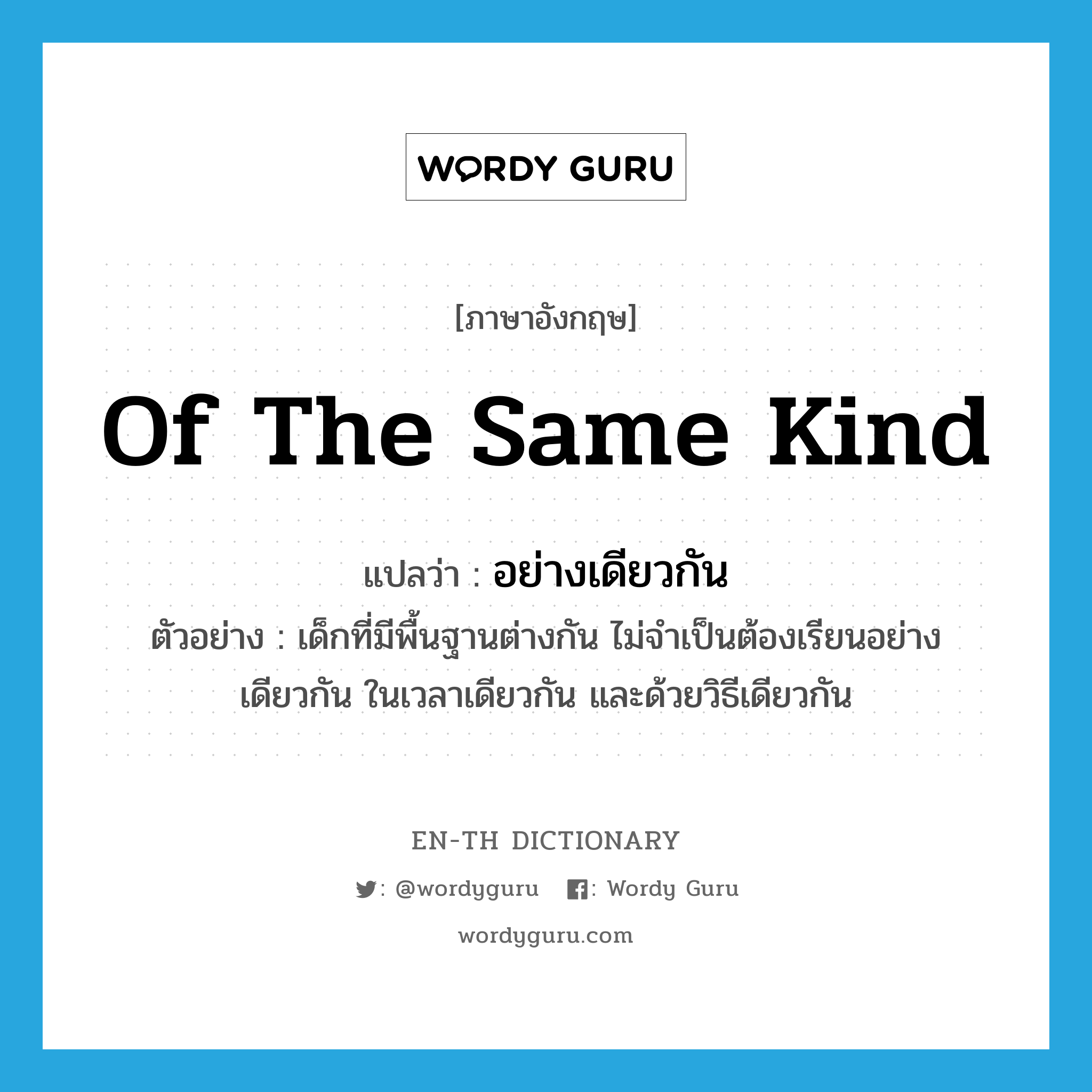 of the same kind แปลว่า?, คำศัพท์ภาษาอังกฤษ of the same kind แปลว่า อย่างเดียวกัน ประเภท ADV ตัวอย่าง เด็กที่มีพื้นฐานต่างกัน ไม่จำเป็นต้องเรียนอย่างเดียวกัน ในเวลาเดียวกัน และด้วยวิธีเดียวกัน หมวด ADV