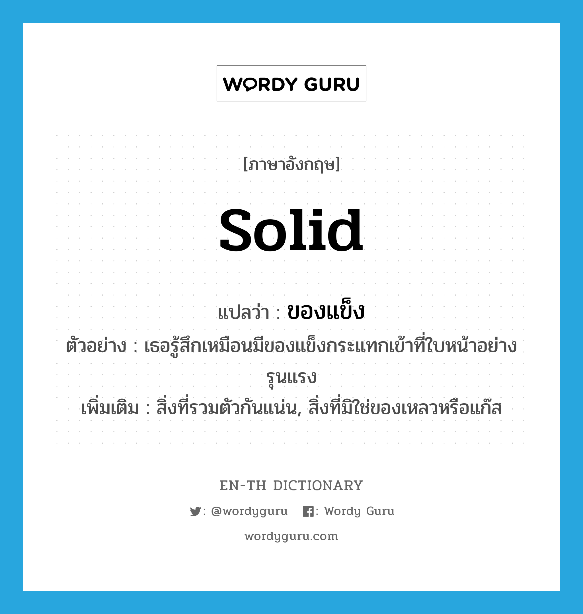 solid แปลว่า?, คำศัพท์ภาษาอังกฤษ solid แปลว่า ของแข็ง ประเภท N ตัวอย่าง เธอรู้สึกเหมือนมีของแข็งกระแทกเข้าที่ใบหน้าอย่างรุนแรง เพิ่มเติม สิ่งที่รวมตัวกันแน่น, สิ่งที่มิใช่ของเหลวหรือแก๊ส หมวด N