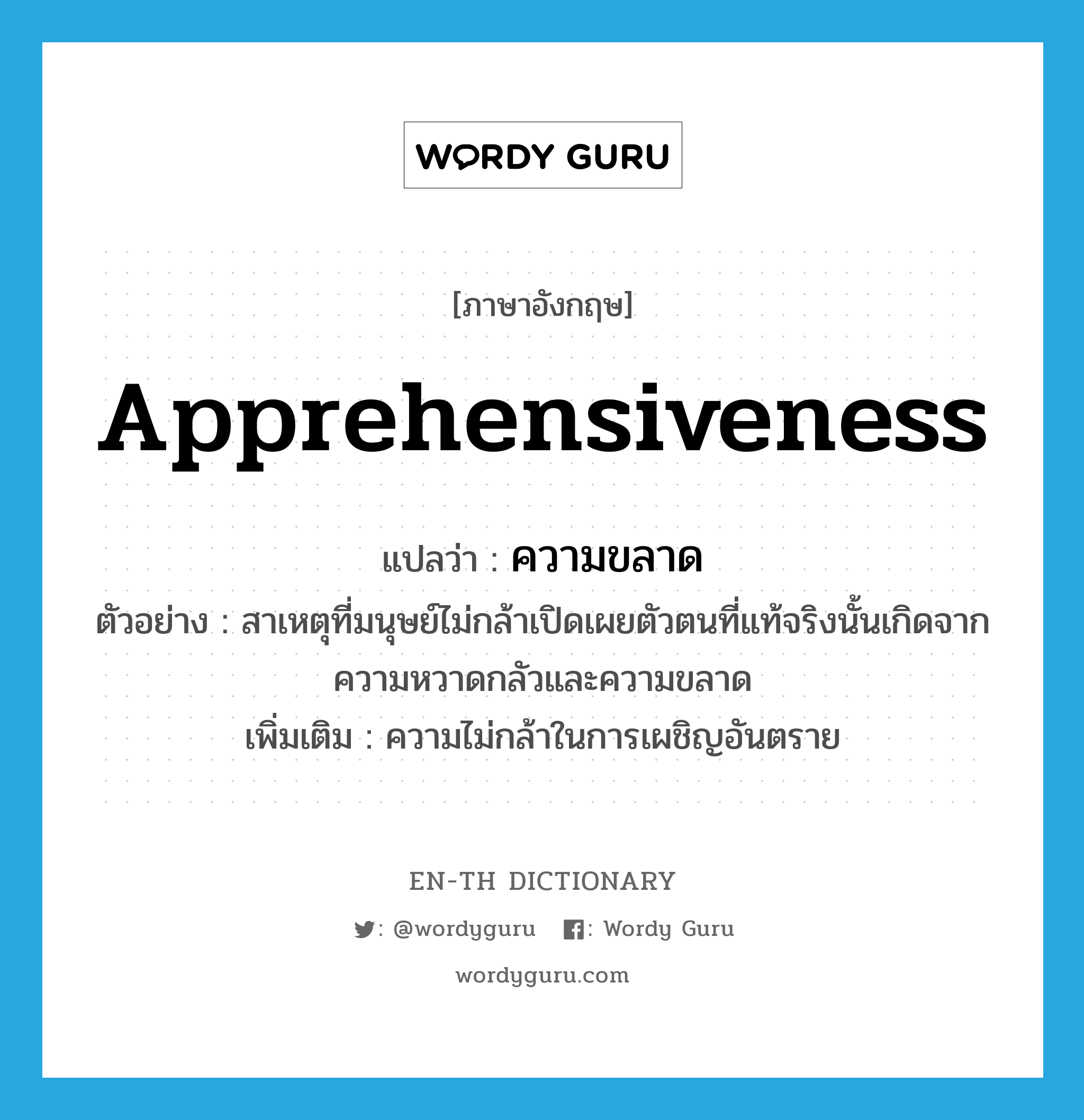 apprehensiveness แปลว่า?, คำศัพท์ภาษาอังกฤษ apprehensiveness แปลว่า ความขลาด ประเภท N ตัวอย่าง สาเหตุที่มนุษย์ไม่กล้าเปิดเผยตัวตนที่แท้จริงนั้นเกิดจากความหวาดกลัวและความขลาด เพิ่มเติม ความไม่กล้าในการเผชิญอันตราย หมวด N