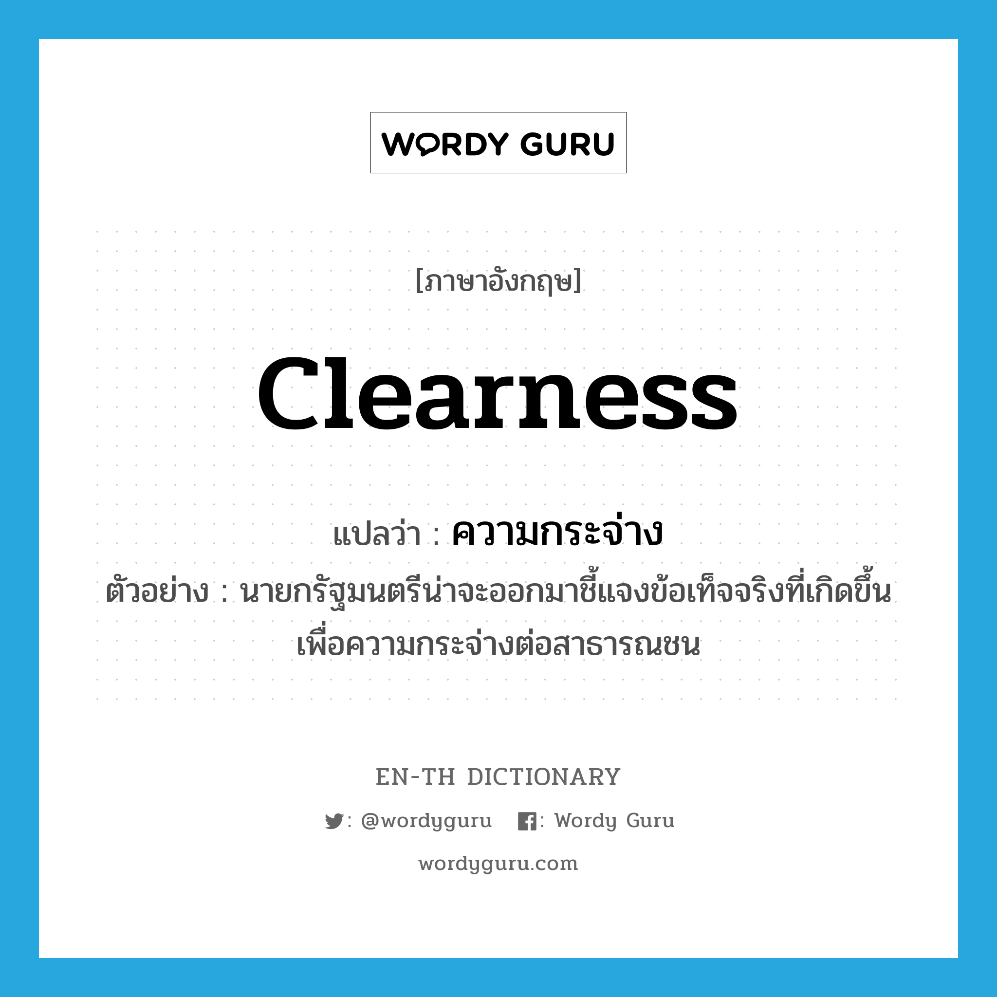 clearness แปลว่า?, คำศัพท์ภาษาอังกฤษ clearness แปลว่า ความกระจ่าง ประเภท N ตัวอย่าง นายกรัฐมนตรีน่าจะออกมาชี้แจงข้อเท็จจริงที่เกิดขึ้นเพื่อความกระจ่างต่อสาธารณชน หมวด N