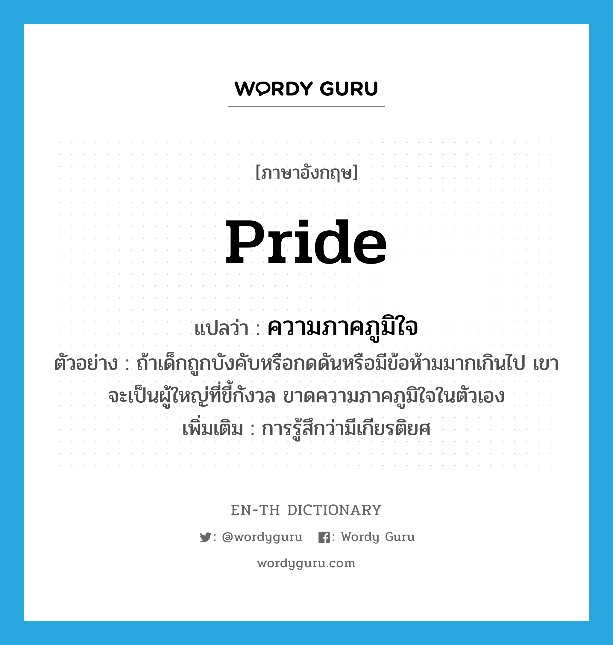 ความภาคภูมิใจ ภาษาอังกฤษ?, คำศัพท์ภาษาอังกฤษ ความภาคภูมิใจ แปลว่า pride ประเภท N ตัวอย่าง ถ้าเด็กถูกบังคับหรือกดดันหรือมีข้อห้ามมากเกินไป เขาจะเป็นผู้ใหญ่ที่ขี้กังวล ขาดความภาคภูมิใจในตัวเอง เพิ่มเติม การรู้สึกว่ามีเกียรติยศ หมวด N