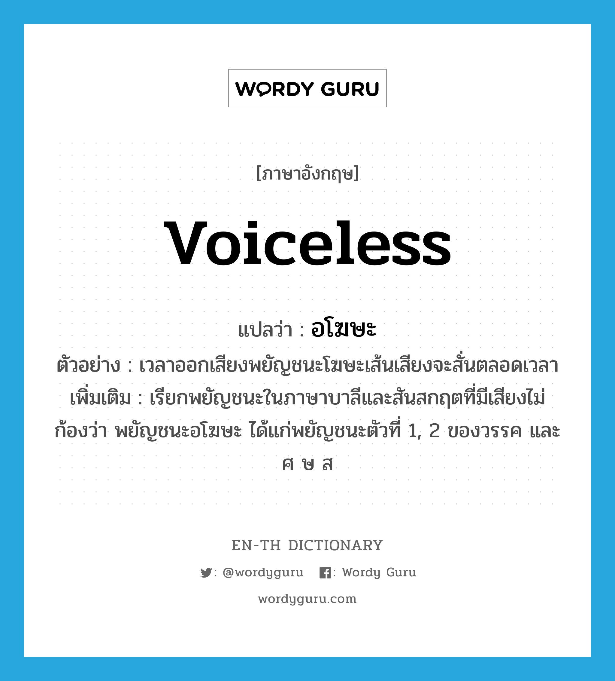 voiceless แปลว่า?, คำศัพท์ภาษาอังกฤษ voiceless แปลว่า อโฆษะ ประเภท ADJ ตัวอย่าง เวลาออกเสียงพยัญชนะโฆษะเส้นเสียงจะสั่นตลอดเวลา เพิ่มเติม เรียกพยัญชนะในภาษาบาลีและสันสกฤตที่มีเสียงไม่ก้องว่า พยัญชนะอโฆษะ ได้แก่พยัญชนะตัวที่ 1, 2 ของวรรค และ ศ ษ ส หมวด ADJ