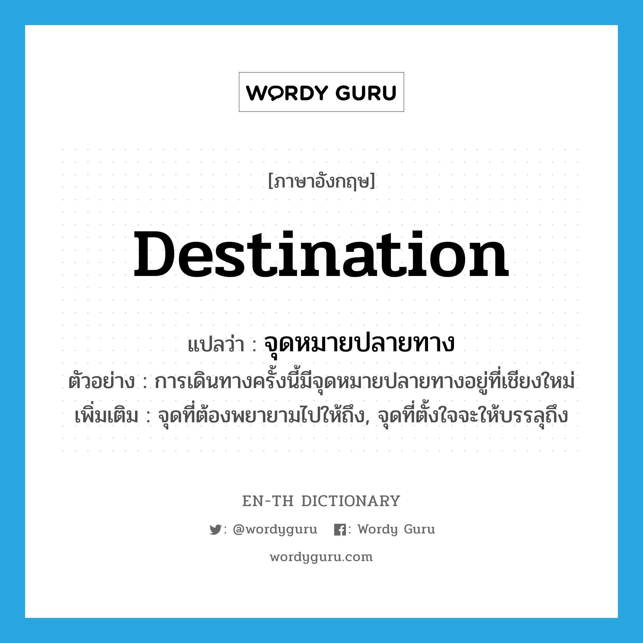 destination แปลว่า?, คำศัพท์ภาษาอังกฤษ destination แปลว่า จุดหมายปลายทาง ประเภท N ตัวอย่าง การเดินทางครั้งนี้มีจุดหมายปลายทางอยู่ที่เชียงใหม่ เพิ่มเติม จุดที่ต้องพยายามไปให้ถึง, จุดที่ตั้งใจจะให้บรรลุถึง หมวด N