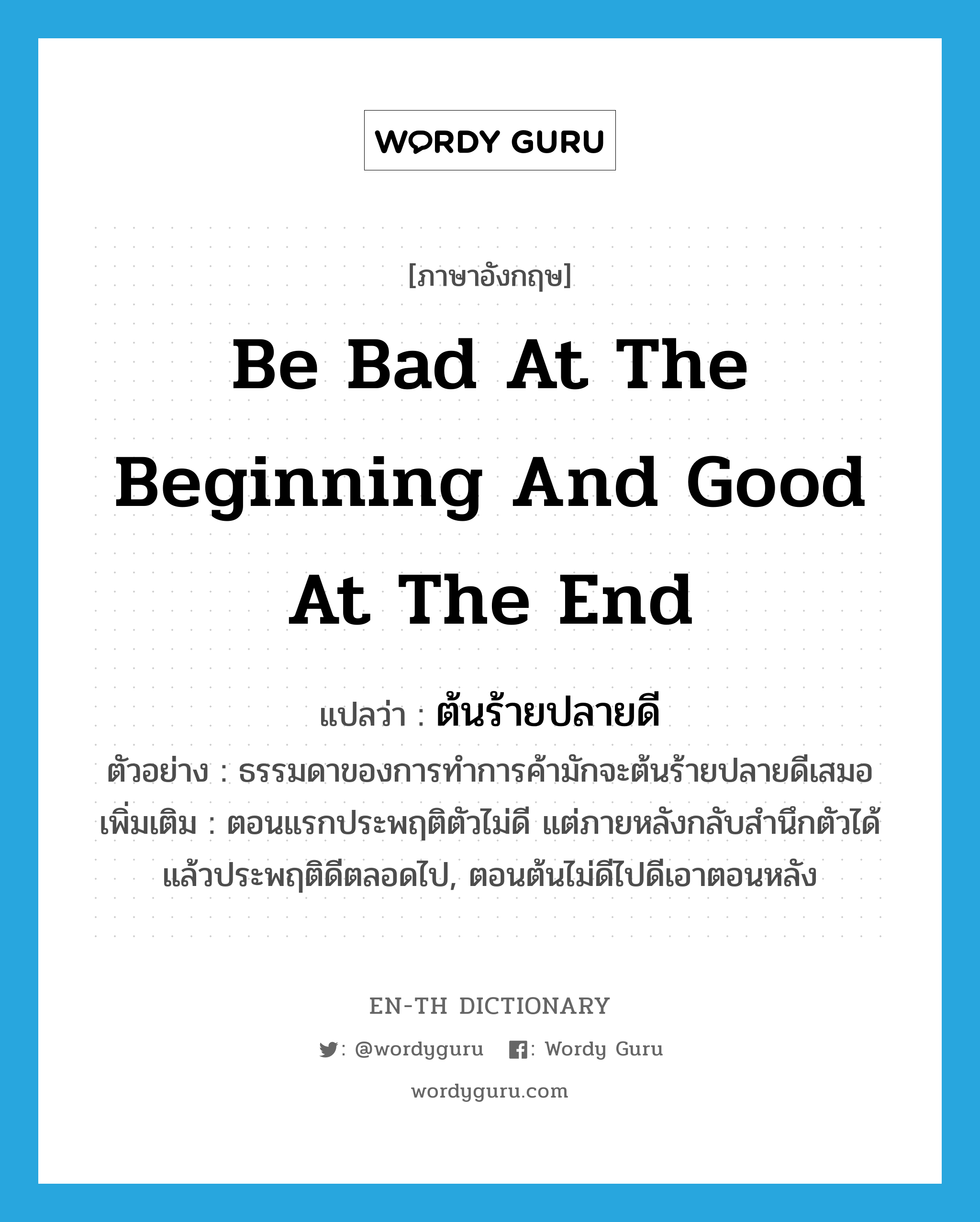 be bad at the beginning and good at the end แปลว่า?, คำศัพท์ภาษาอังกฤษ be bad at the beginning and good at the end แปลว่า ต้นร้ายปลายดี ประเภท N ตัวอย่าง ธรรมดาของการทำการค้ามักจะต้นร้ายปลายดีเสมอ เพิ่มเติม ตอนแรกประพฤติตัวไม่ดี แต่ภายหลังกลับสำนึกตัวได้แล้วประพฤติดีตลอดไป, ตอนต้นไม่ดีไปดีเอาตอนหลัง หมวด N