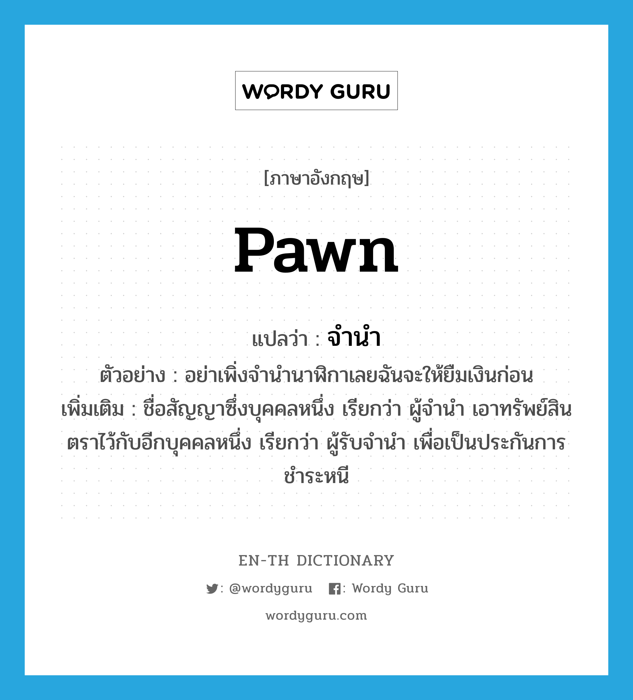 pawn แปลว่า?, คำศัพท์ภาษาอังกฤษ pawn แปลว่า จำนำ ประเภท V ตัวอย่าง อย่าเพิ่งจำนำนาฬิกาเลยฉันจะให้ยืมเงินก่อน เพิ่มเติม ชื่อสัญญาซึ่งบุคคลหนึ่ง เรียกว่า ผู้จำนำ เอาทรัพย์สินตราไว้กับอีกบุคคลหนึ่ง เรียกว่า ผู้รับจำนำ เพื่อเป็นประกันการชำระหนี หมวด V