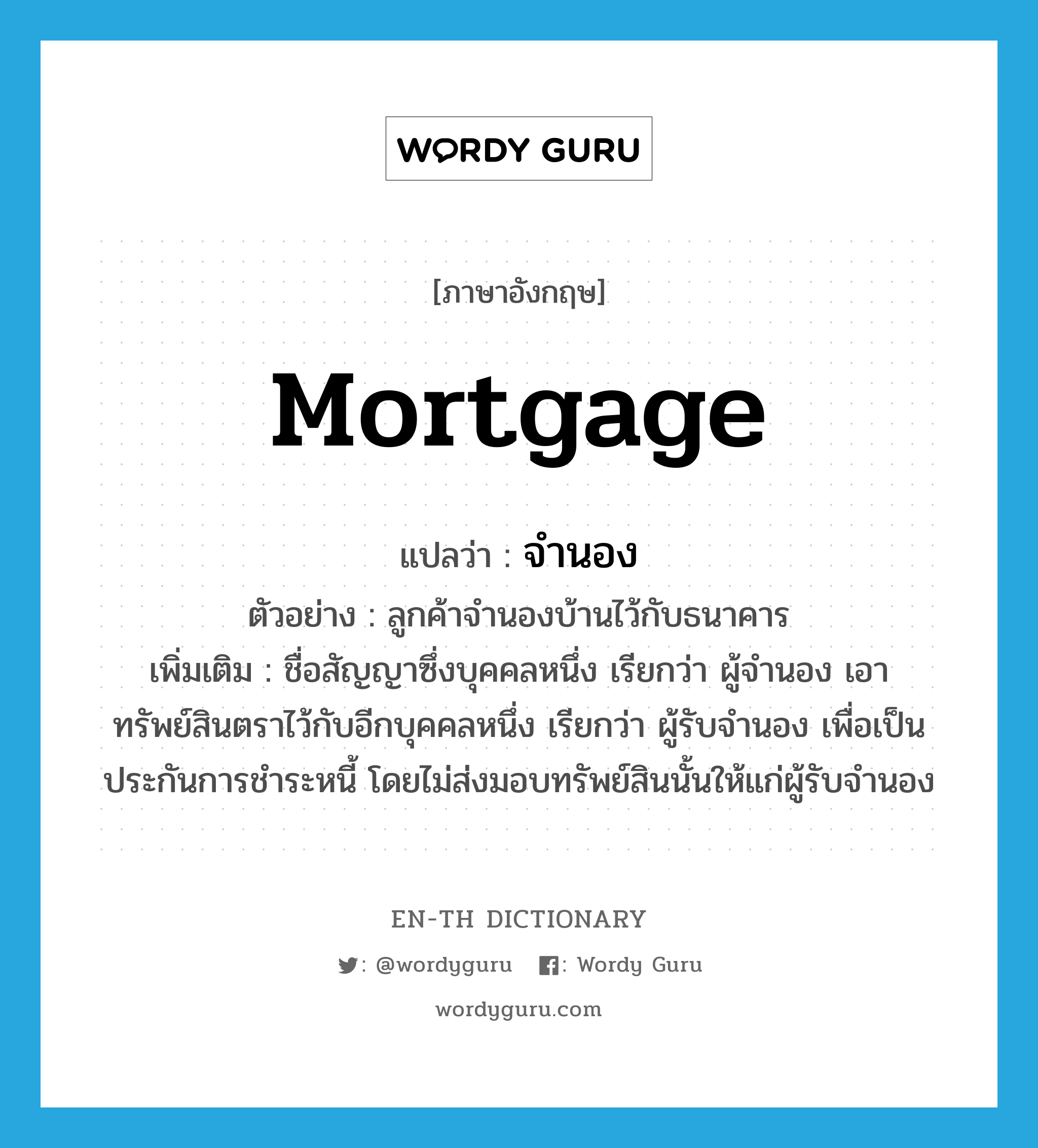 mortgage แปลว่า?, คำศัพท์ภาษาอังกฤษ mortgage แปลว่า จำนอง ประเภท V ตัวอย่าง ลูกค้าจำนองบ้านไว้กับธนาคาร เพิ่มเติม ชื่อสัญญาซึ่งบุคคลหนึ่ง เรียกว่า ผู้จำนอง เอาทรัพย์สินตราไว้กับอีกบุคคลหนึ่ง เรียกว่า ผู้รับจำนอง เพื่อเป็นประกันการชำระหนี้ โดยไม่ส่งมอบทรัพย์สินนั้นให้แก่ผู้รับจำนอง หมวด V