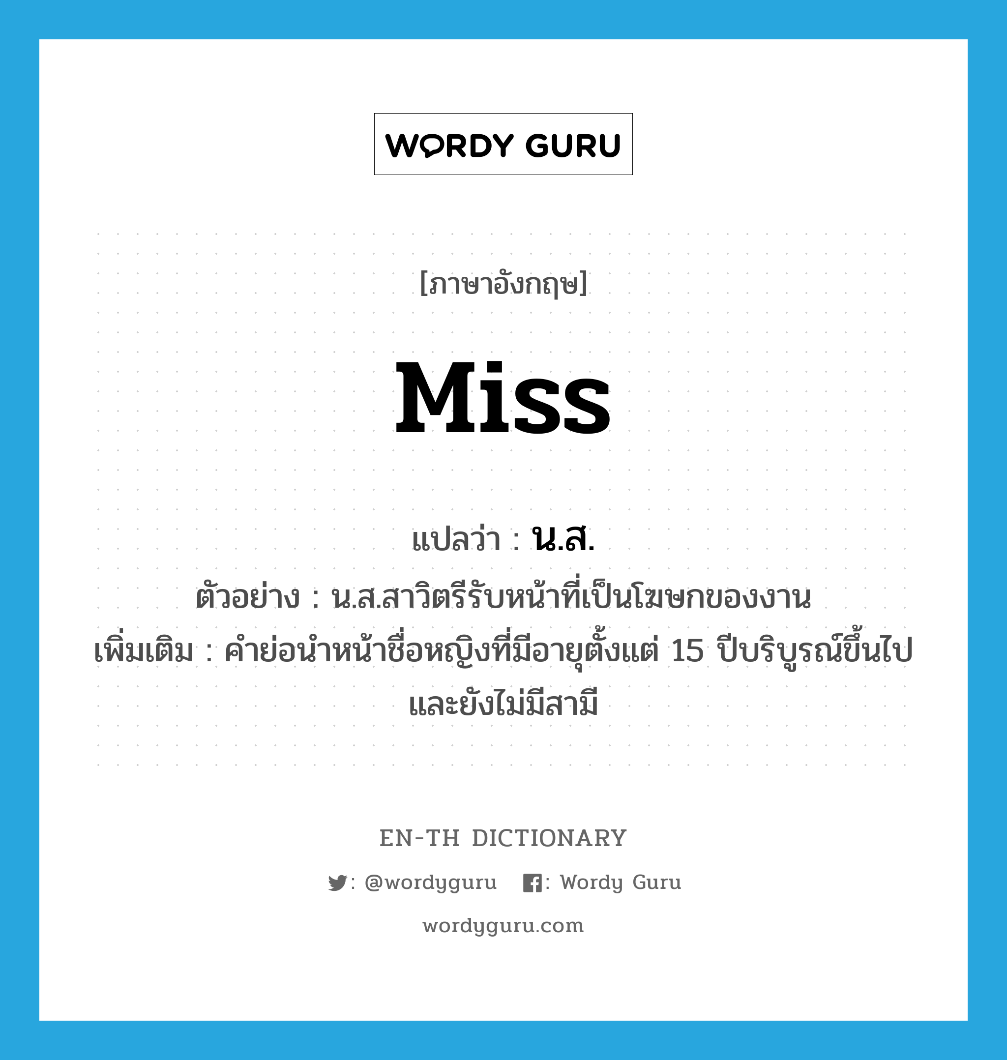 Miss แปลว่า?, คำศัพท์ภาษาอังกฤษ miss แปลว่า น.ส. ประเภท N ตัวอย่าง น.ส.สาวิตรีรับหน้าที่เป็นโฆษกของงาน เพิ่มเติม คำย่อนำหน้าชื่อหญิงที่มีอายุตั้งแต่ 15 ปีบริบูรณ์ขึ้นไปและยังไม่มีสามี หมวด N