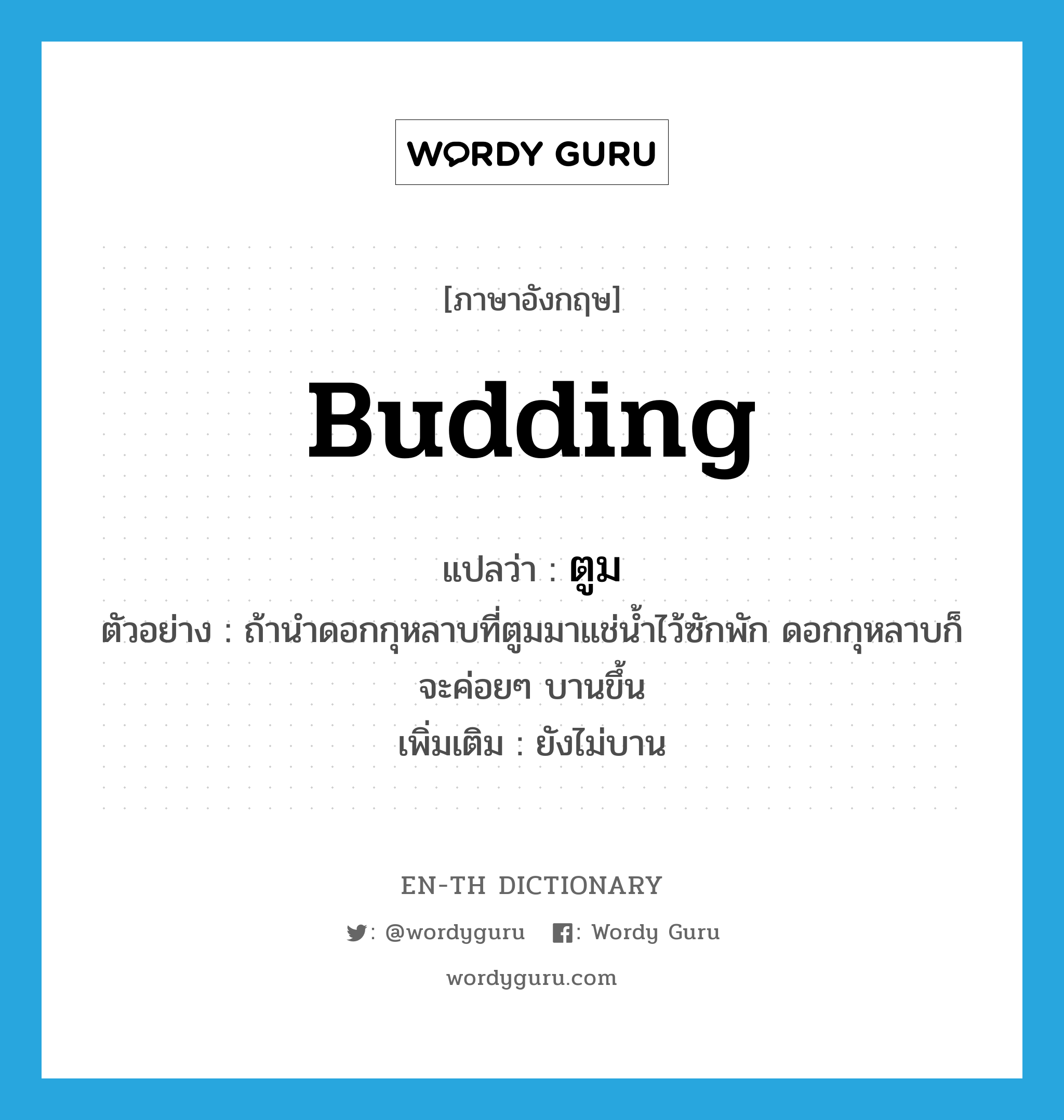 budding แปลว่า?, คำศัพท์ภาษาอังกฤษ budding แปลว่า ตูม ประเภท ADJ ตัวอย่าง ถ้านำดอกกุหลาบที่ตูมมาแช่น้ำไว้ซักพัก ดอกกุหลาบก็จะค่อยๆ บานขึ้น เพิ่มเติม ยังไม่บาน หมวด ADJ