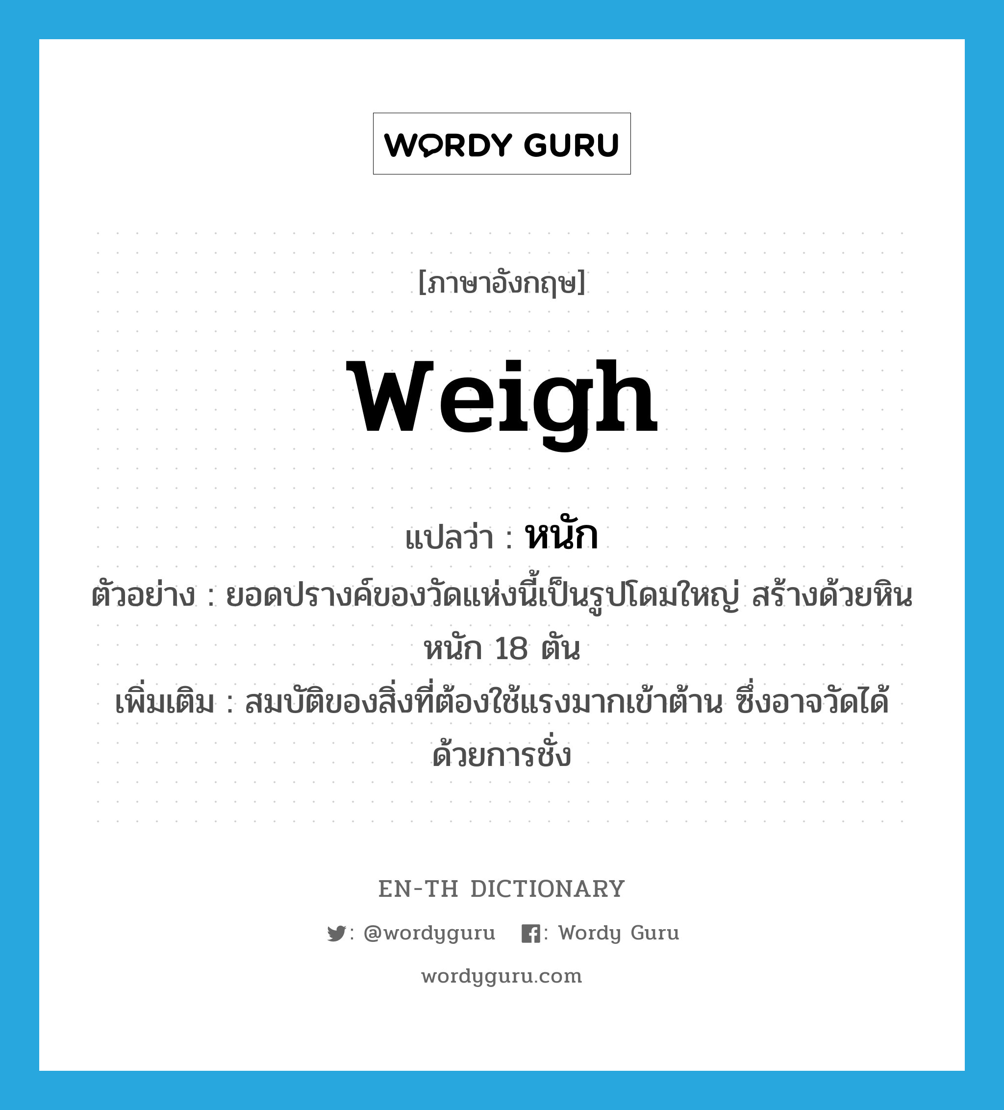 weigh แปลว่า?, คำศัพท์ภาษาอังกฤษ weigh แปลว่า หนัก ประเภท V ตัวอย่าง ยอดปรางค์ของวัดแห่งนี้เป็นรูปโดมใหญ่ สร้างด้วยหินหนัก 18 ตัน เพิ่มเติม สมบัติของสิ่งที่ต้องใช้แรงมากเข้าต้าน ซึ่งอาจวัดได้ด้วยการชั่ง หมวด V