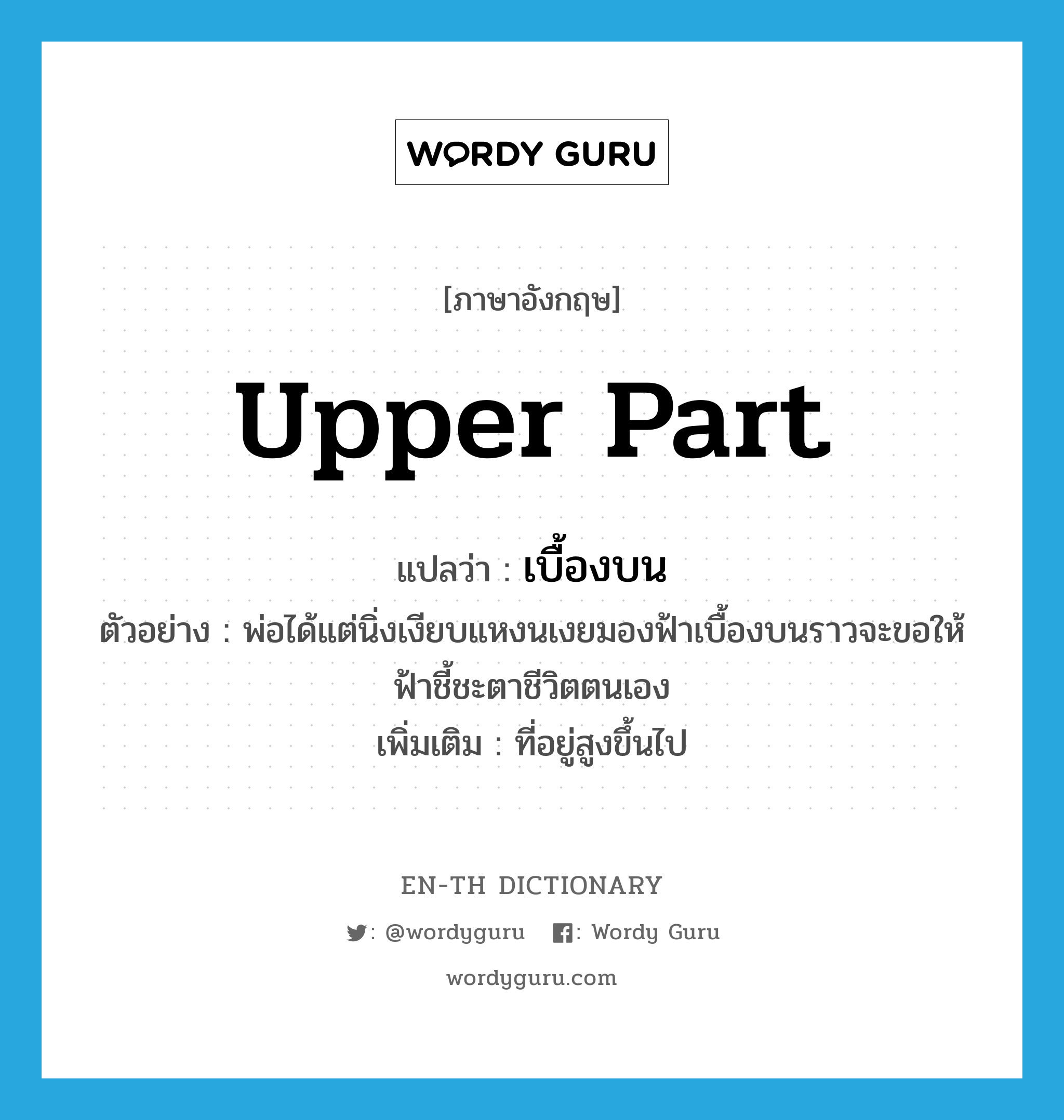 upper part แปลว่า?, คำศัพท์ภาษาอังกฤษ upper part แปลว่า เบื้องบน ประเภท N ตัวอย่าง พ่อได้แต่นิ่งเงียบแหงนเงยมองฟ้าเบื้องบนราวจะขอให้ฟ้าชี้ชะตาชีวิตตนเอง เพิ่มเติม ที่อยู่สูงขึ้นไป หมวด N