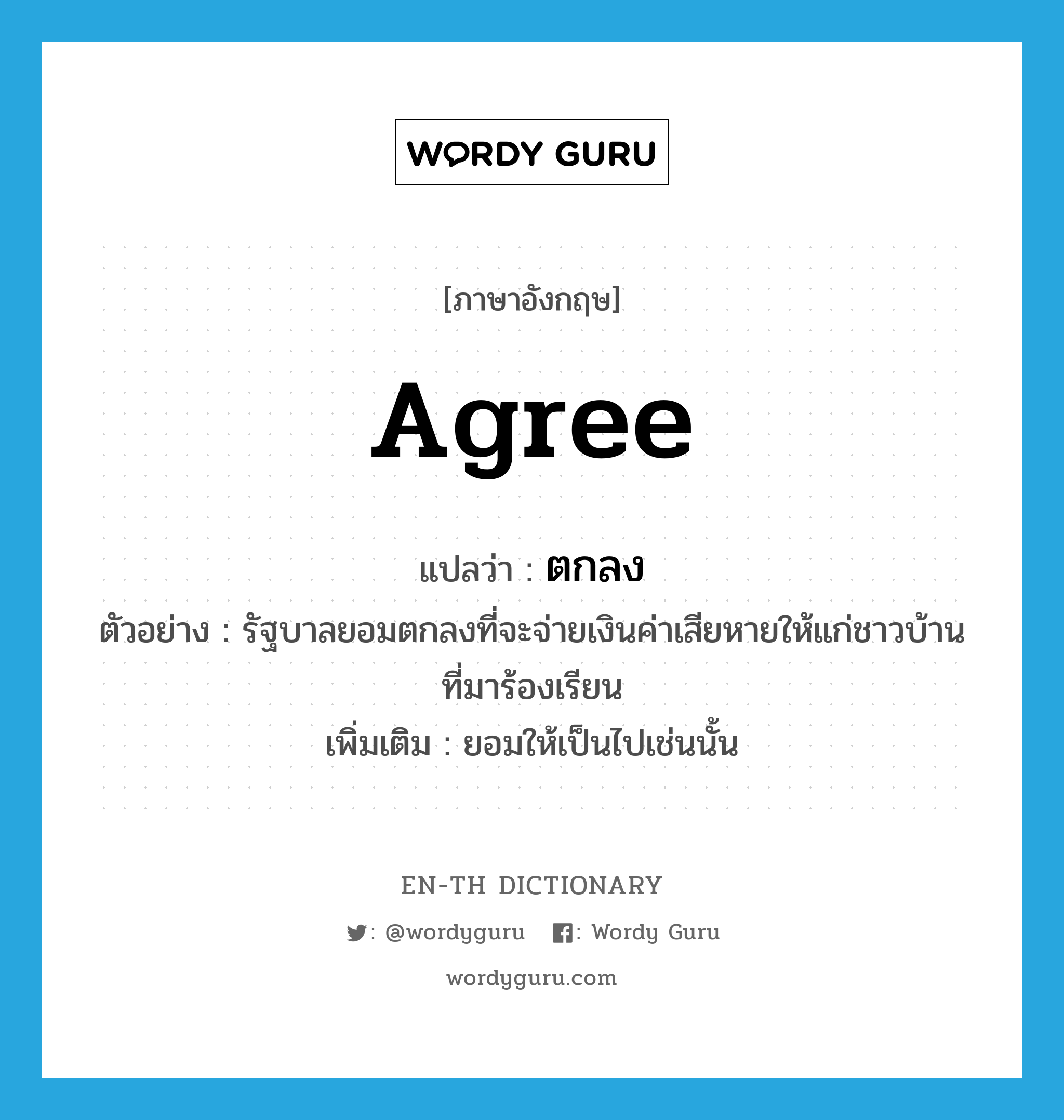 agree แปลว่า?, คำศัพท์ภาษาอังกฤษ agree แปลว่า ตกลง ประเภท V ตัวอย่าง รัฐบาลยอมตกลงที่จะจ่ายเงินค่าเสียหายให้แก่ชาวบ้านที่มาร้องเรียน เพิ่มเติม ยอมให้เป็นไปเช่นนั้น หมวด V