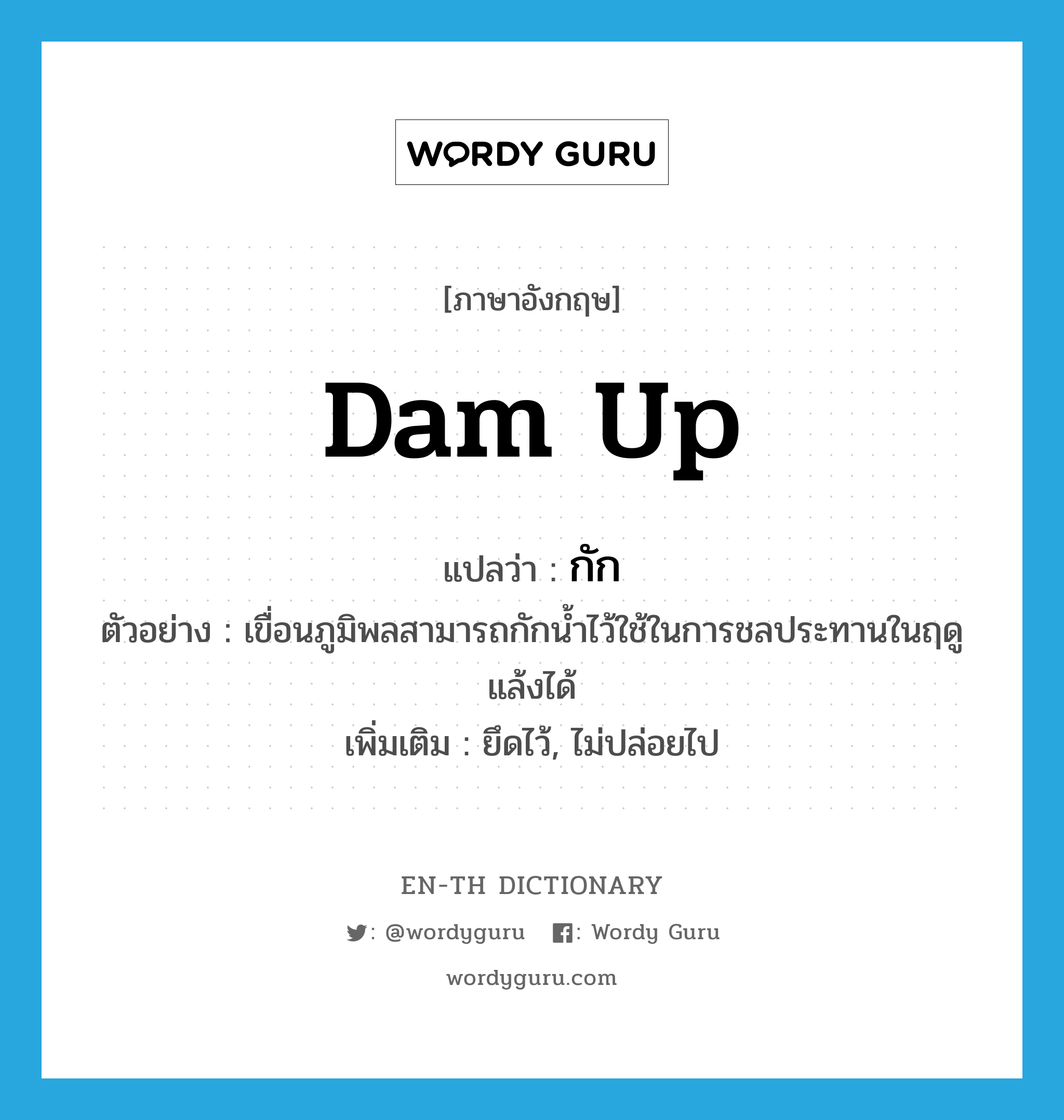 dam up แปลว่า?, คำศัพท์ภาษาอังกฤษ dam up แปลว่า กัก ประเภท V ตัวอย่าง เขื่อนภูมิพลสามารถกักน้ำไว้ใช้ในการชลประทานในฤดูแล้งได้ เพิ่มเติม ยึดไว้, ไม่ปล่อยไป หมวด V