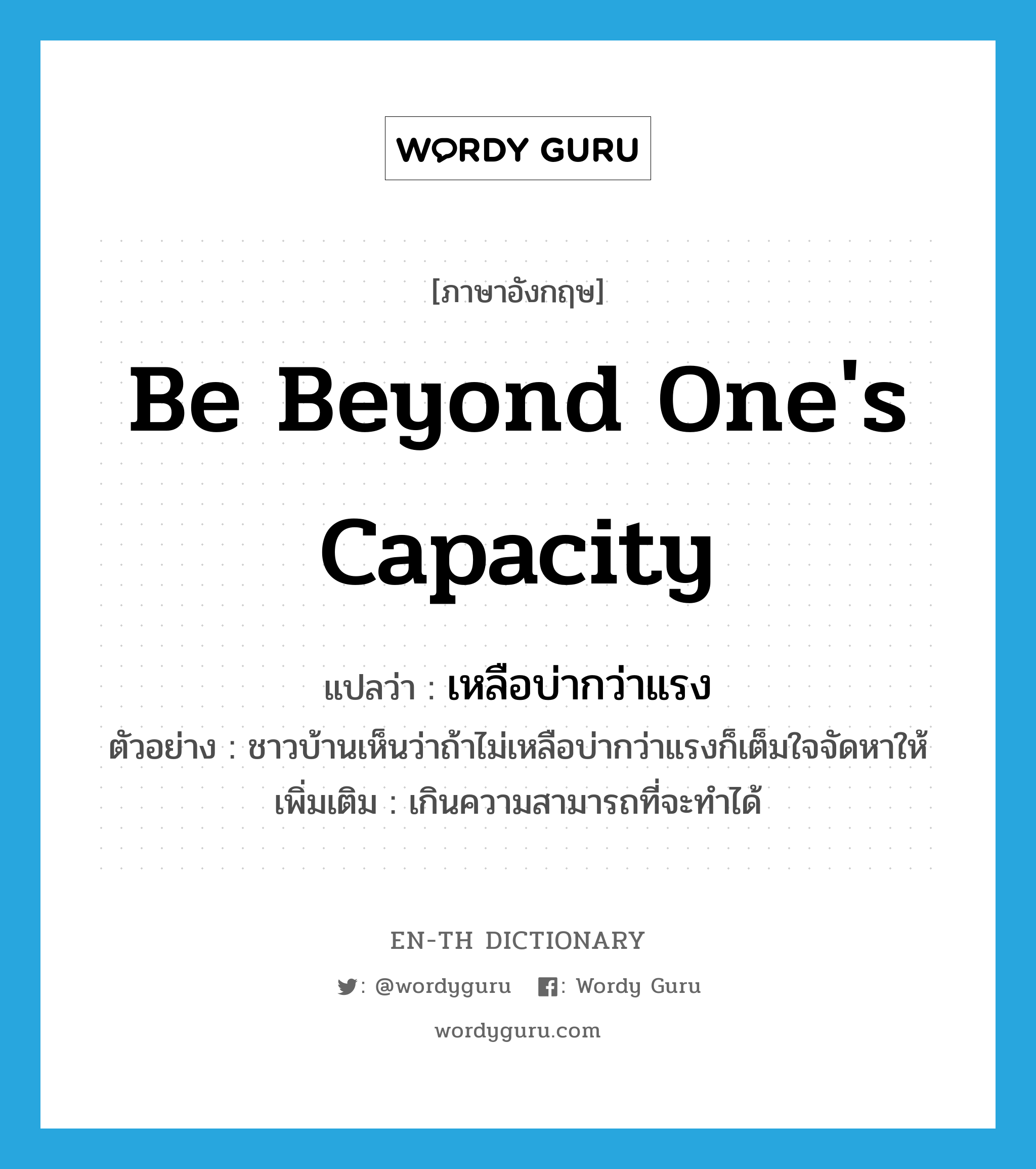 be beyond one&#39;s capacity แปลว่า?, คำศัพท์ภาษาอังกฤษ be beyond one&#39;s capacity แปลว่า เหลือบ่ากว่าแรง ประเภท V ตัวอย่าง ชาวบ้านเห็นว่าถ้าไม่เหลือบ่ากว่าแรงก็เต็มใจจัดหาให้ เพิ่มเติม เกินความสามารถที่จะทำได้ หมวด V