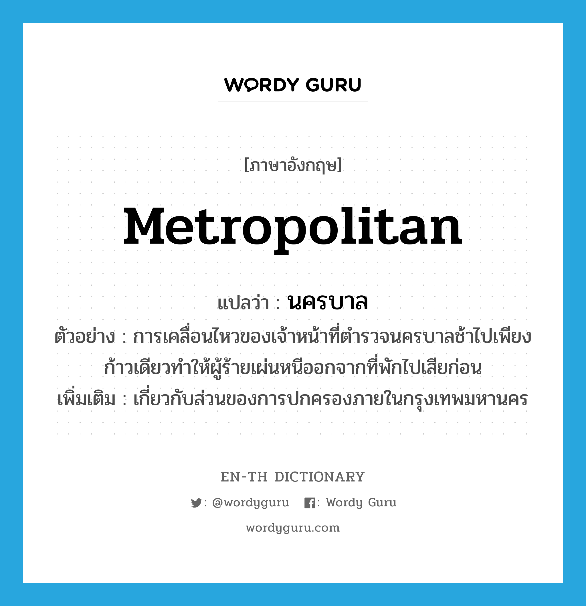 metropolitan แปลว่า?, คำศัพท์ภาษาอังกฤษ metropolitan แปลว่า นครบาล ประเภท ADJ ตัวอย่าง การเคลื่อนไหวของเจ้าหน้าที่ตำรวจนครบาลช้าไปเพียงก้าวเดียวทำให้ผู้ร้ายเผ่นหนีออกจากที่พักไปเสียก่อน เพิ่มเติม เกี่ยวกับส่วนของการปกครองภายในกรุงเทพมหานคร หมวด ADJ