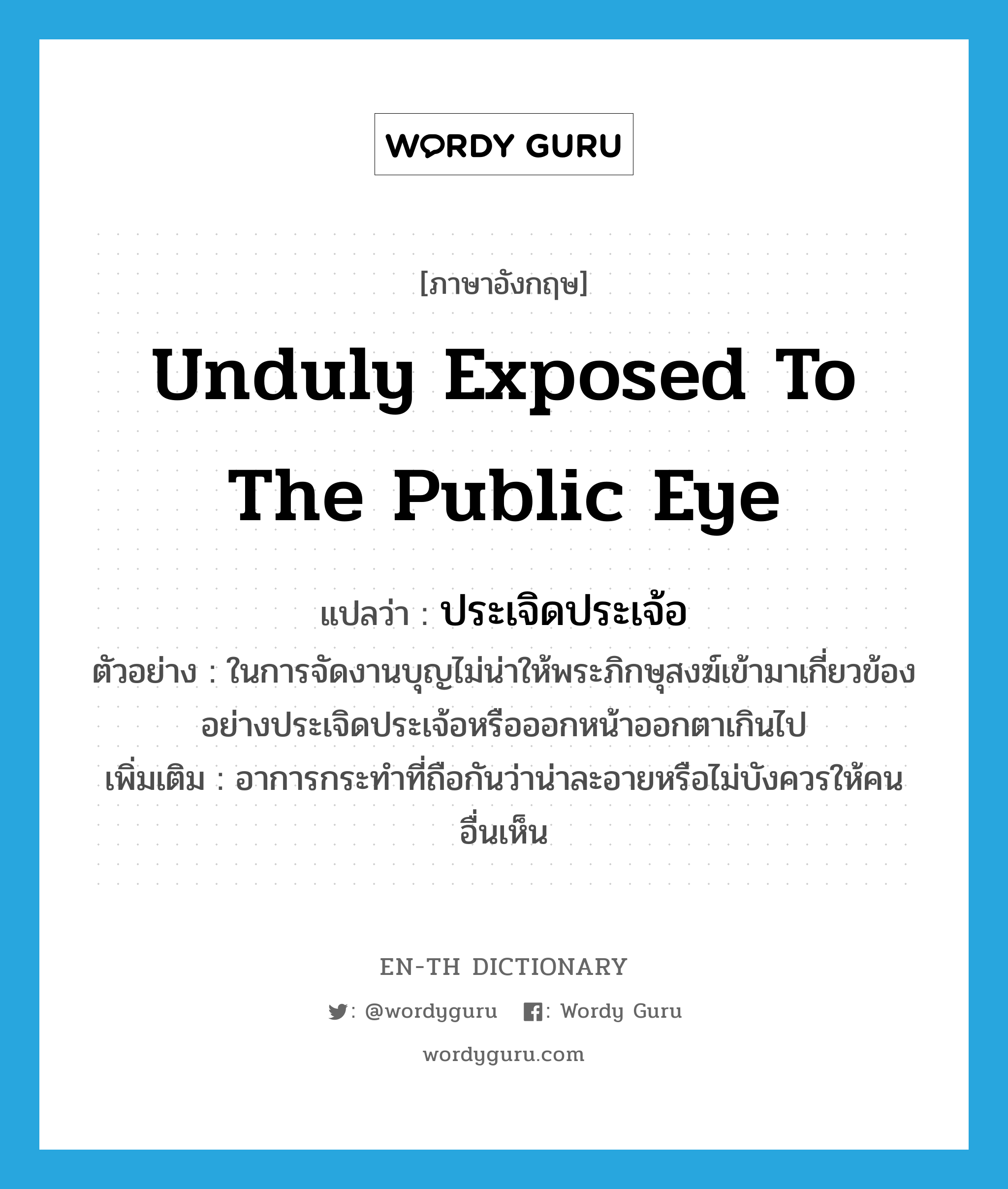 unduly exposed to the public eye แปลว่า?, คำศัพท์ภาษาอังกฤษ unduly exposed to the public eye แปลว่า ประเจิดประเจ้อ ประเภท ADV ตัวอย่าง ในการจัดงานบุญไม่น่าให้พระภิกษุสงฆ์เข้ามาเกี่ยวข้องอย่างประเจิดประเจ้อหรือออกหน้าออกตาเกินไป เพิ่มเติม อาการกระทำที่ถือกันว่าน่าละอายหรือไม่บังควรให้คนอื่นเห็น หมวด ADV