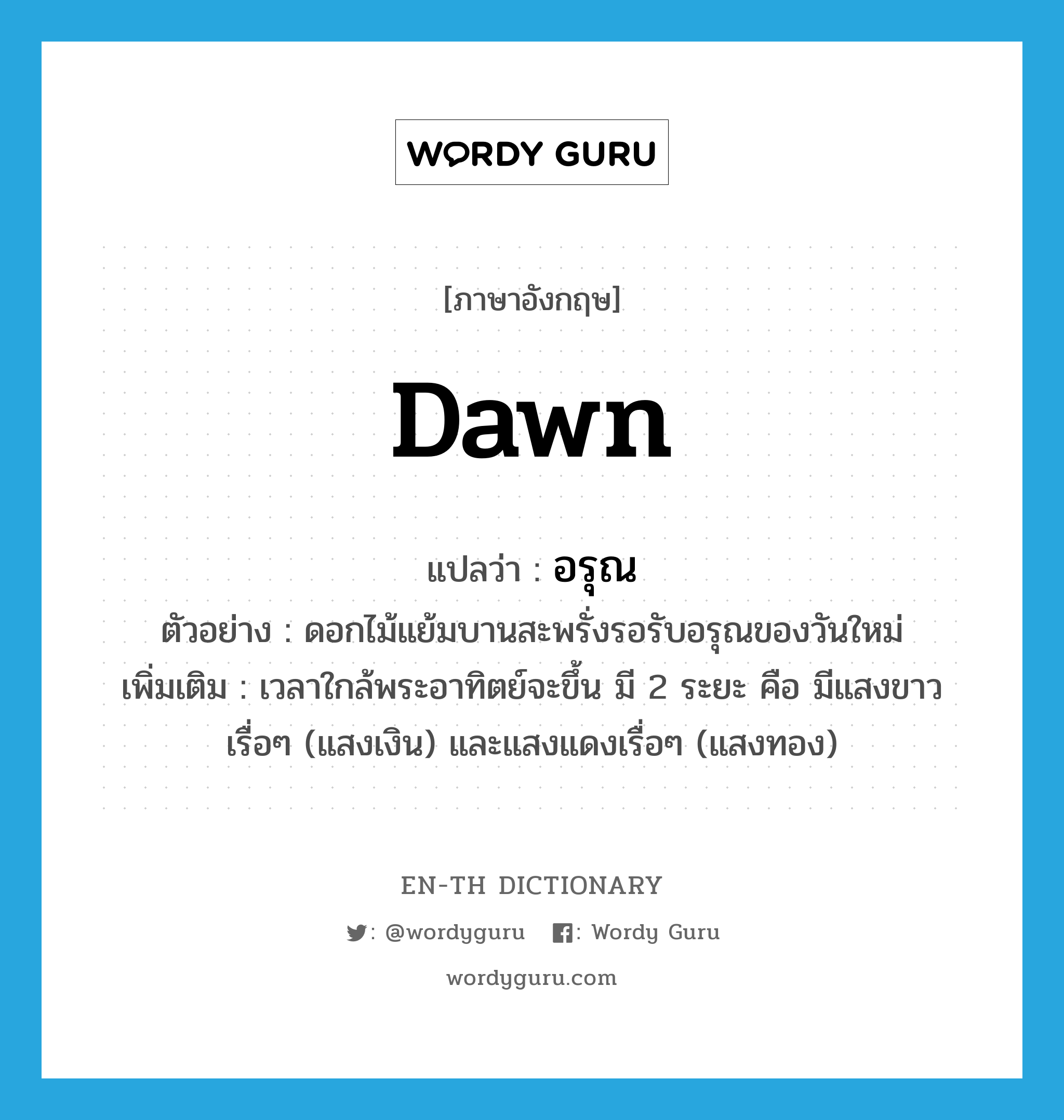 dawn แปลว่า?, คำศัพท์ภาษาอังกฤษ dawn แปลว่า อรุณ ประเภท N ตัวอย่าง ดอกไม้แย้มบานสะพรั่งรอรับอรุณของวันใหม่ เพิ่มเติม เวลาใกล้พระอาทิตย์จะขึ้น มี 2 ระยะ คือ มีแสงขาวเรื่อๆ (แสงเงิน) และแสงแดงเรื่อๆ (แสงทอง) หมวด N