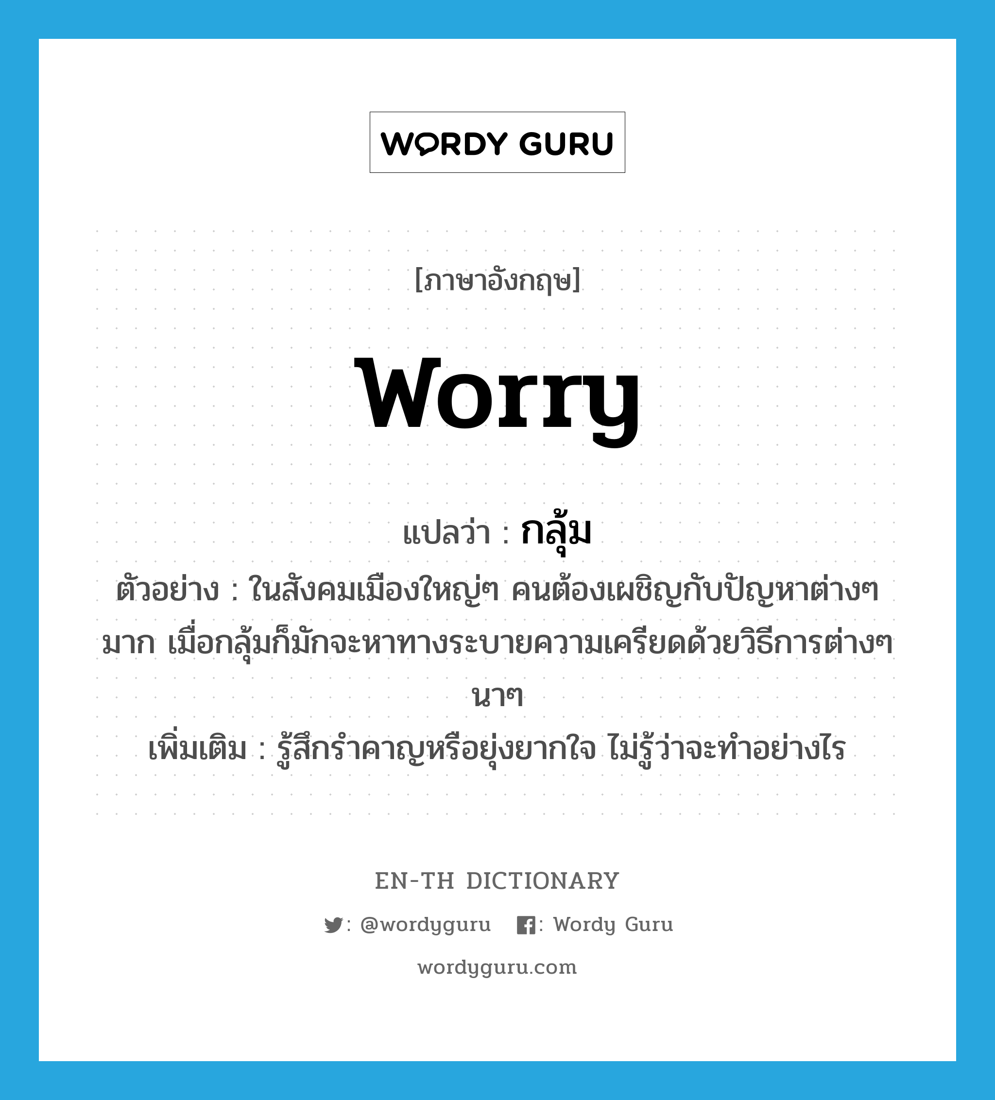 worry แปลว่า?, คำศัพท์ภาษาอังกฤษ worry แปลว่า กลุ้ม ประเภท V ตัวอย่าง ในสังคมเมืองใหญ่ๆ คนต้องเผชิญกับปัญหาต่างๆ มาก เมื่อกลุ้มก็มักจะหาทางระบายความเครียดด้วยวิธีการต่างๆ นาๆ เพิ่มเติม รู้สึกรำคาญหรือยุ่งยากใจ ไม่รู้ว่าจะทำอย่างไร หมวด V