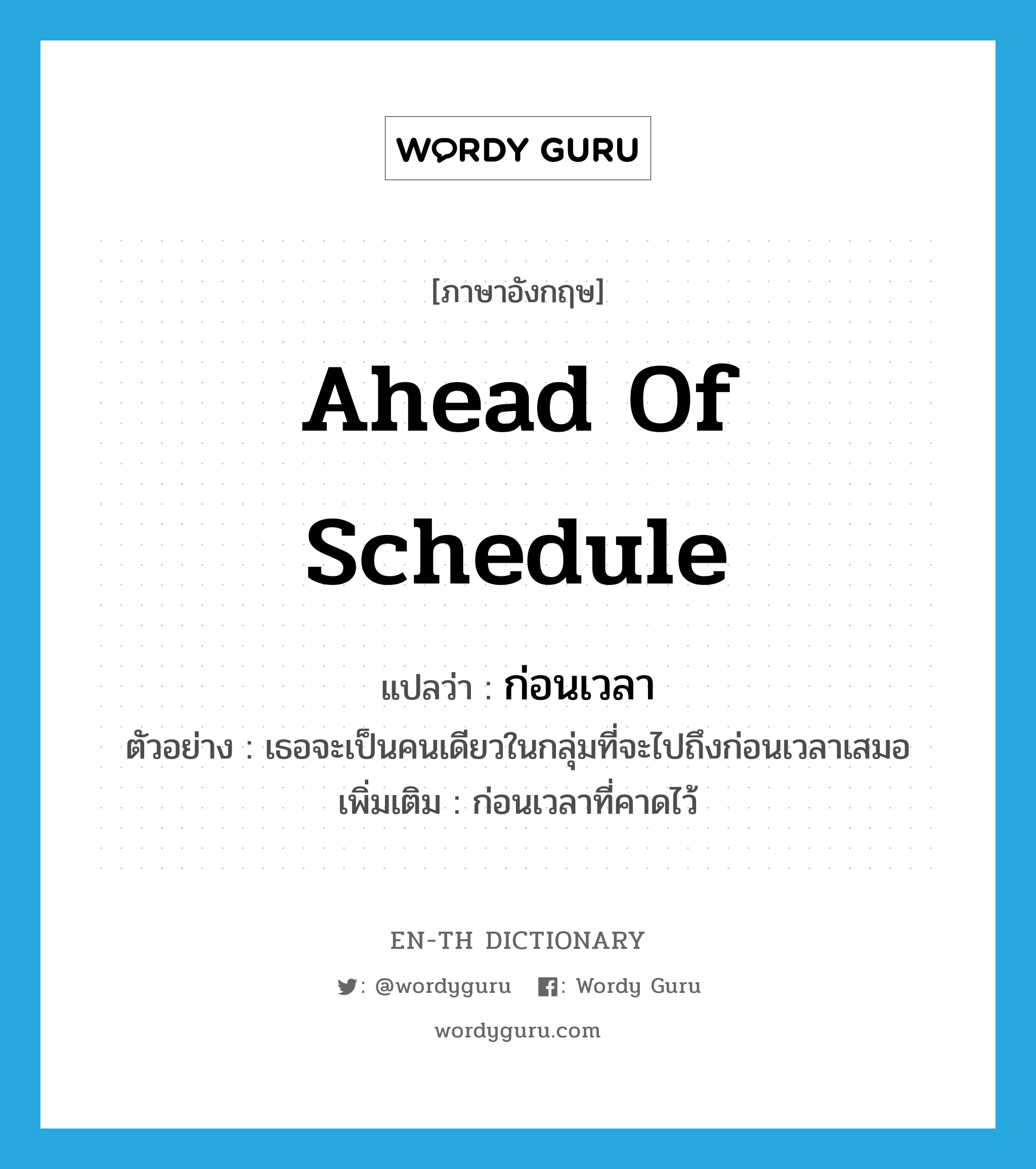 ahead of schedule แปลว่า?, คำศัพท์ภาษาอังกฤษ ahead of schedule แปลว่า ก่อนเวลา ประเภท ADV ตัวอย่าง เธอจะเป็นคนเดียวในกลุ่มที่จะไปถึงก่อนเวลาเสมอ เพิ่มเติม ก่อนเวลาที่คาดไว้ หมวด ADV