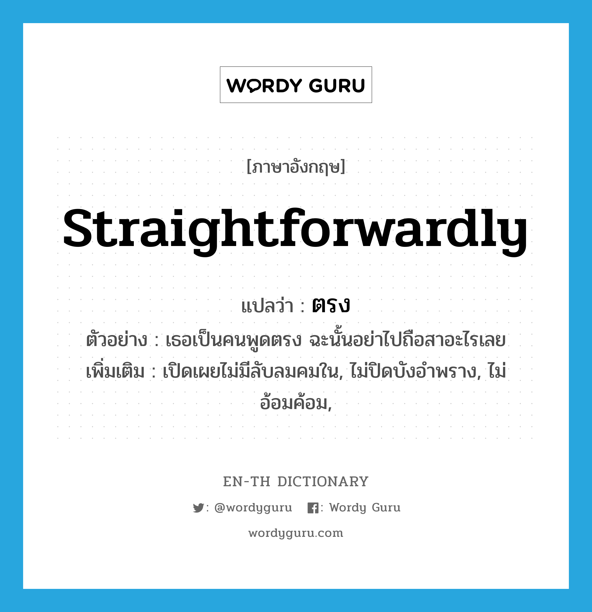 straightforwardly แปลว่า?, คำศัพท์ภาษาอังกฤษ straightforwardly แปลว่า ตรง ประเภท ADV ตัวอย่าง เธอเป็นคนพูดตรง ฉะนั้นอย่าไปถือสาอะไรเลย เพิ่มเติม เปิดเผยไม่มีลับลมคมใน, ไม่ปิดบังอำพราง, ไม่อ้อมค้อม, หมวด ADV