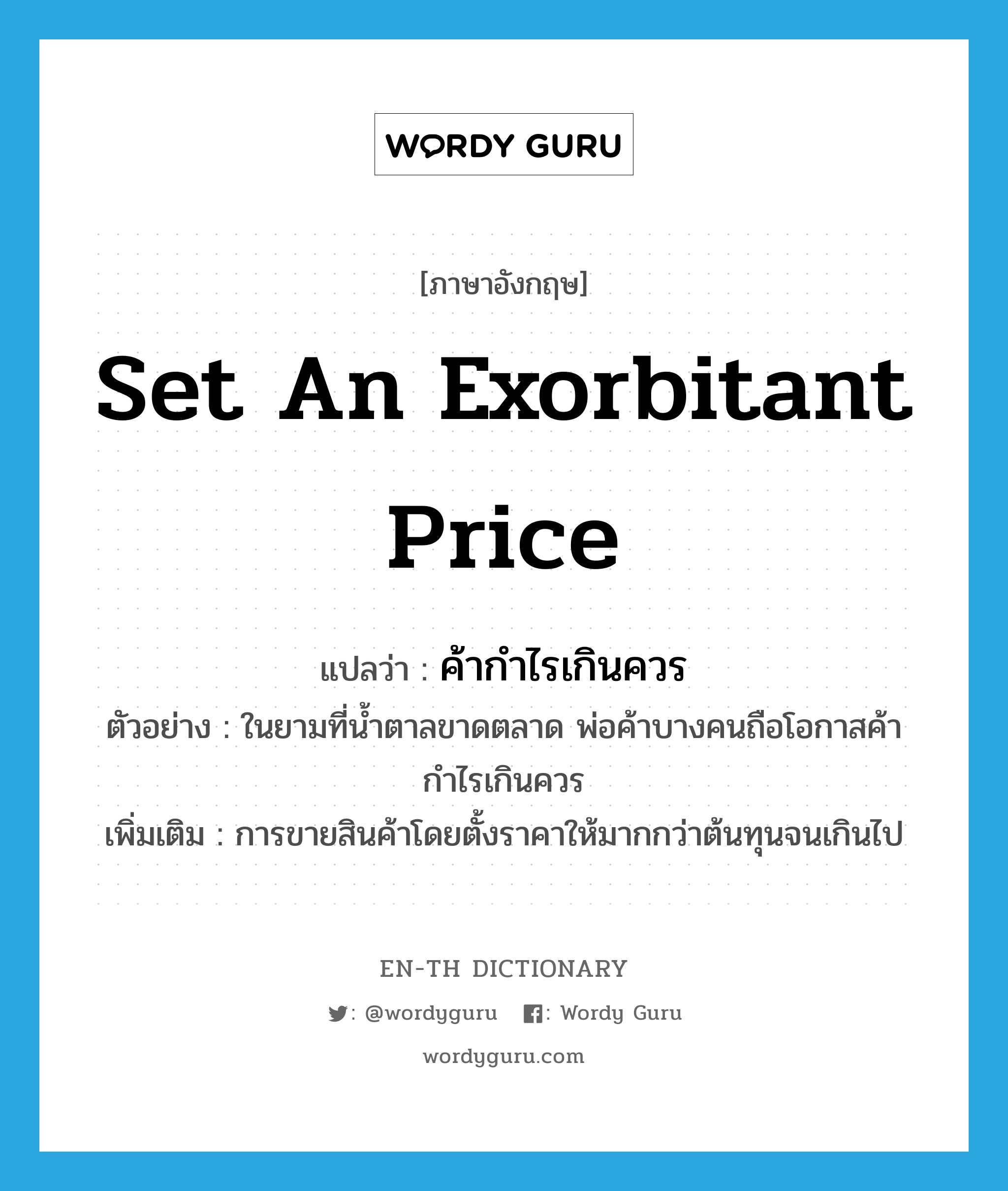 set an exorbitant price แปลว่า?, คำศัพท์ภาษาอังกฤษ set an exorbitant price แปลว่า ค้ากำไรเกินควร ประเภท V ตัวอย่าง ในยามที่น้ำตาลขาดตลาด พ่อค้าบางคนถือโอกาสค้ากำไรเกินควร เพิ่มเติม การขายสินค้าโดยตั้งราคาให้มากกว่าต้นทุนจนเกินไป หมวด V