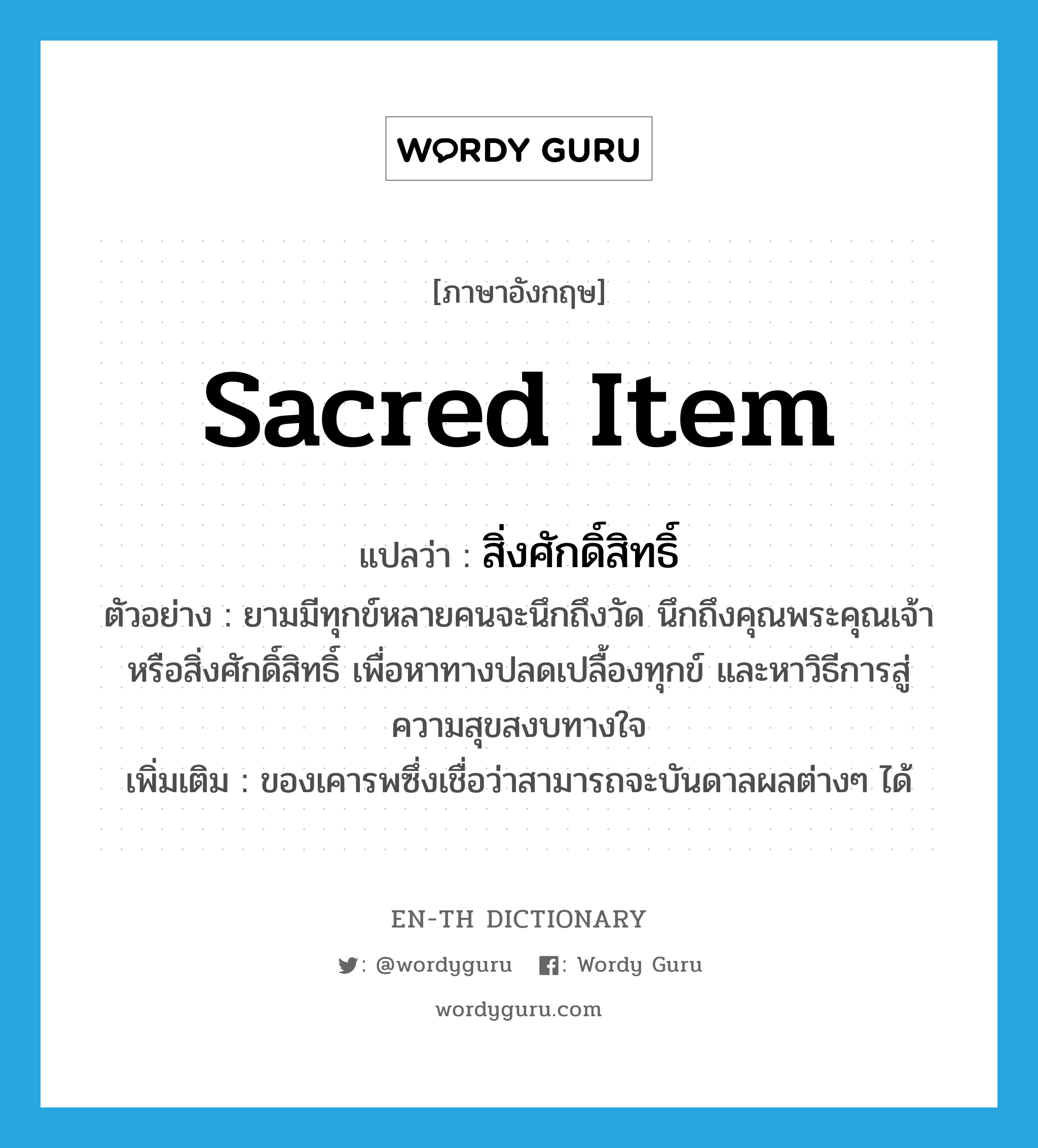 sacred item แปลว่า?, คำศัพท์ภาษาอังกฤษ sacred item แปลว่า สิ่งศักดิ์สิทธิ์ ประเภท N ตัวอย่าง ยามมีทุกข์หลายคนจะนึกถึงวัด นึกถึงคุณพระคุณเจ้า หรือสิ่งศักดิ์สิทธิ์ เพื่อหาทางปลดเปลื้องทุกข์ และหาวิธีการสู่ความสุขสงบทางใจ เพิ่มเติม ของเคารพซึ่งเชื่อว่าสามารถจะบันดาลผลต่างๆ ได้ หมวด N